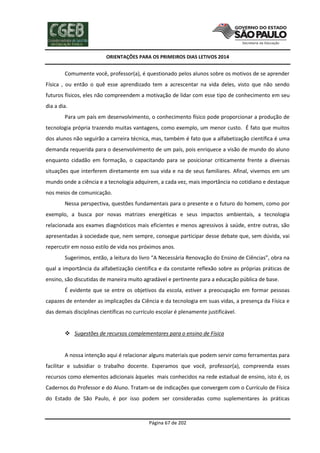 ORIENTAÇÕES PARA OS PRIMEIROS DIAS LETIVOS 2014

Comumente você, professor(a), é questionado pelos alunos sobre os motivos de se aprender
Física , ou então o quê esse aprendizado tem a acrescentar na vida deles, visto que não sendo
futuros físicos, eles não compreendem a motivação de lidar com esse tipo de conhecimento em seu
dia a dia.
Para um país em desenvolvimento, o conhecimento físico pode proporcionar a produção de
tecnologia própria trazendo muitas vantagens, como exemplo, um menor custo. É fato que muitos
dos alunos não seguirão a carreira técnica, mas, também é fato que a alfabetização científica é uma
demanda requerida para o desenvolvimento de um país, pois enriquece a visão de mundo do aluno
enquanto cidadão em formação, o capacitando para se posicionar criticamente frente a diversas
situações que interferem diretamente em sua vida e na de seus familiares. Afinal, vivemos em um
mundo onde a ciência e a tecnologia adquirem, a cada vez, mais importância no cotidiano e destaque
nos meios de comunicação.
Nessa perspectiva, questões fundamentais para o presente e o futuro do homem, como por
exemplo, a busca por novas matrizes energéticas e seus impactos ambientais, a tecnologia
relacionada aos exames diagnósticos mais eficientes e menos agressivos à saúde, entre outras, são
apresentadas à sociedade que, nem sempre, consegue participar desse debate que, sem dúvida, vai
repercutir em nosso estilo de vida nos próximos anos.
Sugerimos, então, a leitura do livro “A Necessária Renovação do Ensino de Ciências”, obra na
qual a importância da alfabetização científica e da constante reflexão sobre as próprias práticas de
ensino, são discutidas de maneira muito agradável e pertinente para a educação pública de base.
É evidente que se entre os objetivos da escola, estiver a preocupação em formar pessoas
capazes de entender as implicações da Ciência e da tecnologia em suas vidas, a presença da Física e
das demais disciplinas científicas no currículo escolar é plenamente justificável.

 Sugestões de recursos complementares para o ensino de Física

A nossa intenção aqui é relacionar alguns materiais que podem servir como ferramentas para
facilitar e subsidiar o trabalho docente. Esperamos que você, professor(a), compreenda esses
recursos como elementos adicionais àqueles mais conhecidos na rede estadual de ensino, isto é, os
Cadernos do Professor e do Aluno. Tratam-se de indicações que convergem com o Currículo de Física
do Estado de São Paulo, é por isso podem ser consideradas como suplementares às práticas

Página 67 de 202

 