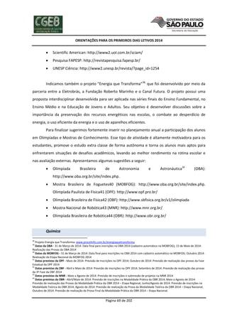 ORIENTAÇÕES PARA OS PRIMEIROS DIAS LETIVOS 2014



Scientific American: http://www2.uol.com.br/sciam/



Pesquisa FAPESP: http://revistapesquisa.fapesp.br/



UNESP Ciência: http://www2.unesp.br/revista/?page_id=1254

Indicamos também o projeto “Energia que Transforma”38, que foi desenvolvido por meio da
parceria entre a Eletrobrás, a Fundação Roberto Marinho e o Canal Futura. O projeto possui uma
proposta interdisciplinar desenvolvida para ser aplicada nas séries finais do Ensino Fundamental, no
Ensino Médio e na Educação de Jovens e Adultos. Seu objetivo é desenvolver discussões sobre a
importância da preservação dos recursos energéticos nas escolas, o combate ao desperdício de
energia, o uso eficiente da energia e o uso de aparelhos eficientes.
Para finalizar sugerimos fortemente inserir no planejamento anual a participação dos alunos
em Olimpíadas e Mostras de Conhecimento. Esse tipo de atividade é altamente motivadora para os
estudantes, promove o estudo extra classe de forma autônoma e torna os alunos mais aptos para
enfrentarem situações de desafios acadêmicos, levando ao melhor rendimento na rotina escolar e
nas avaliação externas. Apresentamos algumas sugestões a seguir:


Olimpíada

Brasileira

de

Astronomia

e

Astronáutica39

(OBA):

http://www.oba.org.br/site/index.php.


Mostra Brasileira de Foguetes40 (MOBFOG): http://www.oba.org.br/site/index.php.
Olimpíada Paulista de Física41 (OPF): http://www.opf.pro.br/



Olimpíada Brasileira de Física42 (OBF): http://www.sbfisica.org.br/v1/olimpiada



Mostra Nacional de Robótica43 (MNR): http://www.mnr.org.br/



Olimpíada Brasileira de Robótica44 (OBR): http://www.obr.org.br/

Química
38

Projeto Energia que Transforma: www.procelinfo.com.br/energiaquetransforma
Datas da OBA - 31 de Março de 2014: Data final para inscrições na OBA 2014 (cadastro automático na MOBFOG); 15 de Maio de 2014:
Realização das Provas da OBA 2014
40
Datas da MOBFOG - 31 de Março de 2014: Data final para inscrições na OBA 2014 com cadastro automático na MOBFOG; Outubro 2014:
Realização da Etapa Nacional da MOBFOG 2014
41
Datas previstas da OPF - Maio de 2014: Previsão de Inscrições na OPF 2014; Outubro de 2014: Previsão de realização das provas da Fase
Estadual da OPF 2014
42
Datas previstas da OBF - Abril e Maio de 2014: Previsão de inscrições na OPF 2014; Setembro de 2014: Previsão de realização das provas
da 3º Fase da OBF 2014
43
Datas previstas da MNR - Maio a Agosto de 2014: Previsão de inscrições e submissão de projetos na MNR 2014
44
Datas previstas da OBR - Abril/Maio de 2014: Previsão de inscrições na Modalidade Prática da OBR 2014; Maio a Agosto de 2014:
Previsão de realização das Provas da Modalidade Prática da OBR 2014 – Etapa Regional; Junho/Agosto de 2014: Previsão de inscrições na
Modalidade Teórica da OBR 2014; Agosto de 2014: Previsão de realização da Prova da Modalidade Teórica da OBR 2014 – Etapa Nacional;
Outubro de 2014: Previsão de realização da Prova Final da Modalidade Prática da OBR 2014 – Etapa Nacional.
39

Página 69 de 202

 