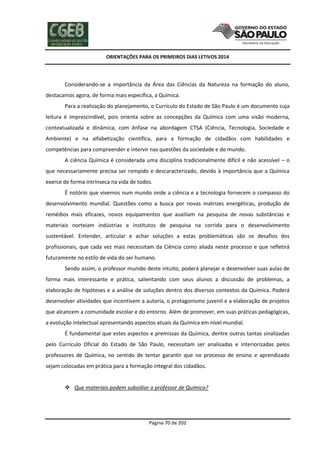 ORIENTAÇÕES PARA OS PRIMEIROS DIAS LETIVOS 2014

Considerando-se a importância da Área das Ciências da Natureza na formação do aluno,
destacamos agora, de forma mais específica, a Química.
Para a realização do planejamento, o Currículo do Estado de São Paulo é um documento cuja
leitura é imprescindível, pois orienta sobre as concepções da Química com uma visão moderna,
contextualizada e dinâmica, com ênfase na abordagem CTSA (Ciência, Tecnologia, Sociedade e
Ambiente) e na alfabetização científica, para a formação de cidadãos com habilidades e
competências para compreender e intervir nas questões da sociedade e do mundo.
A ciência Química é considerada uma disciplina tradicionalmente difícil e não acessível – o
que necessariamente precisa ser rompido e descaracterizado, devido à importância que a Química
exerce de forma intrínseca na vida de todos.
É notório que vivemos num mundo onde a ciência e a tecnologia fornecem o compasso do
desenvolvimento mundial. Questões como a busca por novas matrizes energéticas, produção de
remédios mais eficazes, novos equipamentos que auxiliam na pesquisa de novas substâncias e
materiais norteiam indústrias e institutos de pesquisa na corrida para o desenvolvimento
sustentável. Entender, articular e achar soluções a estas problemáticas são os desafios dos
profissionais, que cada vez mais necessitam da Ciência como aliada neste processo e que refletirá
futuramente no estilo de vida do ser humano.
Sendo assim, o professor munido deste intuito, poderá planejar e desenvolver suas aulas de
forma mais interessante e prática, salientando com seus alunos a discussão de problemas, a
elaboração de hipóteses e a análise de soluções dentro dos diversos contextos da Química. Poderá
desenvolver atividades que incentivem a autoria, o protagonismo juvenil e a elaboração de projetos
que alcancem a comunidade escolar e do entorno. Além de promover, em suas práticas pedagógicas,
a evolução intelectual apresentando aspectos atuais da Química em nível mundial.
É fundamental que estes aspectos e premissas da Química, dentre outras tantas sinalizadas
pelo Currículo Oficial do Estado de São Paulo, necessitam ser analisadas e interiorizadas pelos
professores de Química, no sentido de tentar garantir que no processo de ensino e aprendizado
sejam colocadas em prática para a formação integral dos cidadãos.
 Que materiais podem subsidiar o professor de Química?

Página 70 de 202

 