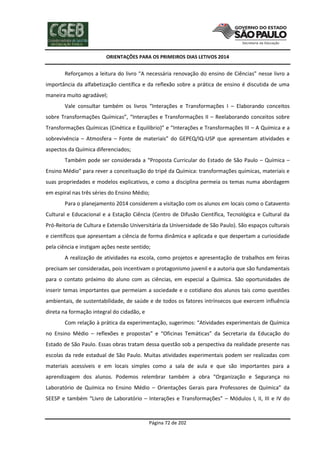 ORIENTAÇÕES PARA OS PRIMEIROS DIAS LETIVOS 2014

Reforçamos a leitura do livro “A necessária renovação do ensino de Ciências” nesse livro a
importância da alfabetização científica e da reflexão sobre a prática de ensino é discutida de uma
maneira muito agradável;
Vale consultar também os livros “Interações e Transformações I – Elaborando conceitos
sobre Transformações Químicas”, “Interações e Transformações II – Reelaborando conceitos sobre
Transformações Químicas (Cinética e Equilíbrio)” e “Interações e Transformações III – A Química e a
sobrevivência – Atmosfera – Fonte de materiais” do GEPEQ/IQ-USP que apresentam atividades e
aspectos da Química diferenciados;
Também pode ser considerada a “Proposta Curricular do Estado de São Paulo – Química –
Ensino Médio” para rever a conceituação do tripé da Química: transformações químicas, materiais e
suas propriedades e modelos explicativos, e como a disciplina permeia os temas numa abordagem
em espiral nas três séries do Ensino Médio;
Para o planejamento 2014 considerem a visitação com os alunos em locais como o Catavento
Cultural e Educacional e a Estação Ciência (Centro de Difusão Científica, Tecnológica e Cultural da
Pró-Reitoria de Cultura e Extensão Universitária da Universidade de São Paulo). São espaços culturais
e científicos que apresentam a ciência de forma dinâmica e aplicada e que despertam a curiosidade
pela ciência e instigam ações neste sentido;
A realização de atividades na escola, como projetos e apresentação de trabalhos em feiras
precisam ser consideradas, pois incentivam o protagonismo juvenil e a autoria que são fundamentais
para o contato próximo do aluno com as ciências, em especial a Química. São oportunidades de
inserir temas importantes que permeiam a sociedade e o cotidiano dos alunos tais como questões
ambientais, de sustentabilidade, de saúde e de todos os fatores intrínsecos que exercem influência
direta na formação integral do cidadão, e
Com relação à prática da experimentação, sugerimos: “Atividades experimentais de Química
no Ensino Médio – reflexões e propostas” e “Oficinas Temáticas” da Secretaria da Educação do
Estado de São Paulo. Essas obras tratam dessa questão sob a perspectiva da realidade presente nas
escolas da rede estadual de São Paulo. Muitas atividades experimentais podem ser realizadas com
materiais acessíveis e em locais simples como a sala de aula e que são importantes para a
aprendizagem dos alunos. Podemos relembrar também a obra “Organização e Segurança no
Laboratório de Química no Ensino Médio – Orientações Gerais para Professores de Química” da
SEESP e também “Livro de Laboratório – Interações e Transformações” – Módulos I, II, III e IV do

Página 72 de 202

 