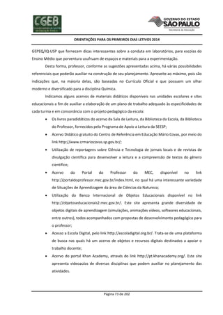 ORIENTAÇÕES PARA OS PRIMEIROS DIAS LETIVOS 2014

GEPEQ/IQ-USP que fornecem dicas interessantes sobre a conduta em laboratórios, para escolas do
Ensino Médio que porventura usufruam de espaços e materiais para a experimentação.
Desta forma, professor, conforme as sugestões apresentadas acima, há várias possibilidades
referenciais que poderão auxiliar na construção de seu planejamento. Aproveite ao máximo, pois são
indicações que, na maioria delas, são baseadas no Currículo Oficial e que possuem um olhar
moderno e diversificado para a disciplina Química.
Indicamos alguns acervos de materiais didáticos disponíveis nas unidades escolares e sites
educacionais a fim de auxiliar a elaboração de um plano de trabalho adequado às especificidades de
cada turma e em consonância com o projeto pedagógico da escola:


Os livros paradidáticos do acervo da Sala de Leitura, da Biblioteca da Escola, da Biblioteca
do Professor, fornecidos pelo Programa de Apoio a Leitura da SEESP;



Acervo Didático gratuito do Centro de Referência em Educação Mário Covas, por meio do
link http://www.crmariocovas.sp.gov.br/;



Utilização de reportagens sobre Ciência e Tecnologia de jornais locais e de revistas de
divulgação científica para desenvolver a leitura e a compreensão de textos do gênero
científico;



Acervo

do

Portal

do

Professor

do

MEC,

disponível

no

link

http://portaldoprofessor.mec.gov.br/index.html, no qual há uma interessante variedade
de Situações de Aprendizagem da área de Ciências da Natureza;


Utilização do Banco Internacional de Objetos Educacionais disponível no link
http://objetoseducacionais2.mec.gov.br/. Este site apresenta grande diversidade de
objetos digitais de aprendizagem (simulações, animações vídeos, softwares educacionais,
entre outros), todos acompanhados com propostas de desenvolvimento pedagógico para
o professor;



Acesso a Escola Digital, pelo link http://escoladigital.org.br/. Trata-se de uma plataforma
de busca nas quais há um acervo de objetos e recursos digitais destinados a apoiar o
trabalho docente;



Acervo do portal Khan Academy, através do link http://pt.khanacademy.org/. Este site
apresenta videoaulas de diversas disciplinas que podem auxiliar no planejamento das
atividades.

Página 73 de 202

 