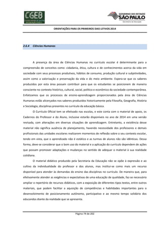 ORIENTAÇÕES PARA OS PRIMEIROS DIAS LETIVOS 2014

2.6.4

Ciências Humanas

A presença da área de Ciências Humanas no currículo escolar é determinante para a
compreensão de conceitos como: cidadania, ética, cultura e de conhecimentos acerca da vida em
sociedade com seus processos produtivos, hábitos de consumo, produção cultural e subjetividades,
assim como a valorização e preservação da vida e do meio ambiente. Espera-se que os saberes
produzidos por esta área possam contribuir para que os estudantes se posicionem de maneira
consciente no contexto histórico, cultural, social, político e econômico da sociedade contemporânea.
Enfatizamos que os processos de ensino-aprendizagem proporcionados pela área de Ciências
Humanas estão alicerçados nos saberes produzidos historicamente pela Filosofia, Geografia, História
e Sociologia, disciplinas presentes no currículo da educação básica.
O Currículo Oficial tem se efetivado nas escolas, e este conta com o material de apoio, os
Cadernos do Professor e do Aluno, inclusive estarão disponíveis no ano de 2014 em uma versão
revisada, com alterações em diversas situações de aprendizagem. Entretanto, a existência desse
material não significa ausência de planejamento, havendo necessidade dos professores e demais
profissionais das unidades escolares realizarem momentos de reflexão sobre o seu contexto escolar,
tendo em vista, que o aprendizado não é estático e as turmas de alunos não são idênticas. Dessa
forma, deve-se considerar que o bom uso do material e a aplicação do currículo dependem de ações
que possam promover adaptações e mudanças no sentido de adequar o material à sua realidade
cotidiana.
O material didático produzido pela Secretaria da Educação não se opõe à expressão e ao
cultivo da individualidade do professor e dos alunos, mas institui-se como mais um recurso
disponível para atender às demandas do ensino das disciplinas no currículo. De maneira que, para
efetivamente atender as exigências e expectativas de uma educação de qualidade, faz-se necessário
ampliar o repertório de recursos didáticos, com a exposição de diferentes tipos textos, entre outros
materiais, que podem facilitar a aquisição de competências e habilidades importantes para o
desenvolvimento de posicionamento autônomo, participativo e ao mesmo tempo solidário dos
educandos diante da realidade que se apresenta.

Página 74 de 202

 