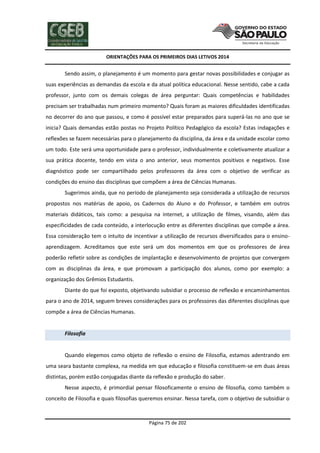 ORIENTAÇÕES PARA OS PRIMEIROS DIAS LETIVOS 2014

Sendo assim, o planejamento é um momento para gestar novas possibilidades e conjugar as
suas experiências as demandas da escola e da atual política educacional. Nesse sentido, cabe a cada
professor, junto com os demais colegas de área perguntar: Quais competências e habilidades
precisam ser trabalhadas num primeiro momento? Quais foram as maiores dificuldades identificadas
no decorrer do ano que passou, e como é possível estar preparados para superá-las no ano que se
inicia? Quais demandas estão postas no Projeto Político Pedagógico da escola? Estas indagações e
reflexões se fazem necessárias para o planejamento da disciplina, da área e da unidade escolar como
um todo. Este será uma oportunidade para o professor, individualmente e coletivamente atualizar a
sua prática docente, tendo em vista o ano anterior, seus momentos positivos e negativos. Esse
diagnóstico pode ser compartilhado pelos professores da área com o objetivo de verificar as
condições do ensino das disciplinas que compõem a área de Ciências Humanas.
Sugerimos ainda, que no período de planejamento seja considerada a utilização de recursos
propostos nos matérias de apoio, os Cadernos do Aluno e do Professor, e também em outros
materiais didáticos, tais como: a pesquisa na internet, a utilização de filmes, visando, além das
especificidades de cada conteúdo, a interlocução entre as diferentes disciplinas que compõe a área.
Essa consideração tem o intuito de incentivar a utilização de recursos diversificados para o ensinoaprendizagem. Acreditamos que este será um dos momentos em que os professores de área
poderão refletir sobre as condições de implantação e desenvolvimento de projetos que convergem
com as disciplinas da área, e que promovam a participação dos alunos, como por exemplo: a
organização dos Grêmios Estudantis.
Diante do que foi exposto, objetivando subsidiar o processo de reflexão e encaminhamentos
para o ano de 2014, seguem breves considerações para os professores das diferentes disciplinas que
compõe a área de Ciências Humanas.

Filosofia

Quando elegemos como objeto de reflexão o ensino de Filosofia, estamos adentrando em
uma seara bastante complexa, na medida em que educação e filosofia constituem-se em duas áreas
distintas, porém estão conjugadas diante da reflexão e produção do saber.
Nesse aspecto, é primordial pensar filosoficamente o ensino de filosofia, como também o
conceito de Filosofia e quais filosofias queremos ensinar. Nessa tarefa, com o objetivo de subsidiar o

Página 75 de 202

 