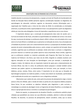 ORIENTAÇÕES PARA OS PRIMEIROS DIAS LETIVOS 2014

trabalho docente no processo de planejamento, a equipe curricular de Filosofia da Coordenadoria de
Gestão da Educação Básica (CGEB) apresenta algumas considerações baseadas no diagnóstico de
aprendizagens do educando, conforme sugerido no documento anterior (Orientações para a
organização dos Trabalhos para o início do Ano Letivo de 2014). Se consideradas as orientações
anteriores, os professores terão a oportunidade de iniciar o seu planejamento a partir do diagnóstico
obtido por meio das aulas dialogadas e trocas de impressões e experiências com os seus alunos.
É importante destacar que a construção do planejamento deve estar de acordo com o
Currículo do Estado de São Paulo, articulado às especificidades da realidade das turmas e da escola.
Ou seja, no processo de planejar os professores devem refletir e efetuar uma articulação entre o que
está no Currículo Oficial e a realidade que se apresenta na instituição de ensino. Essa articulação tem
a finalidade de promover aulas com o desenvolvimento teórico e a proposição de atividades práticas
passíveis de serem compreendidas pelos alunos e, assim, compor um repertório de formação. Nesse
contexto, sugerimos que os professores ao planejar, tendo como base o currículo e o diagnóstico,
procurem observar os materiais que podem apoiá-los nessa empreitada. Nesse sentido, sugerimos
que os professores estudem os materiais produzidos pelo Programa São Paulo Faz Escola, os
Cadernos do Professor e do Aluno, que neste ano de 2014, chegarão às unidades escolares com
algumas alterações em suas Situações de Aprendizagem, como por exemplo, a atualização de
imagens e textos. Os Cadernos são um importante material de apoio para o desenvolvimento do
Currículo Oficial, mas não é o único. Os professores devem pesquisar e estudar também outros
materiais que podem apoiá-lo no desenvolvimento do Currículo, como, por exemplo, os livros
didáticos, jornais, revistas, filmes, entre outros. É importante ter em vista que as Situações de
Aprendizagem propostas nos Cadernos podem, e muitas vezes devem ser atualizadas, aprofundadas
e até modificadas de acordo com a experiência e com o diagnóstico realizado.
Observamos que o plano de aula, como parte do processo de planejamento exige a mesma
postura crítica de reflexão, ação e revisão de todos os pontos de uma sequencia didática proposta.
Dessa forma, há que considerar os objetivos indicados pelo diagnóstico e pelo currículo, a
metodologia no contexto da abordagem inicial, os fragmentos de textos filosóficos, as estratégias de
leitura e apropriação dos temas e conceitos e a avaliação da aprendizagem.
Diante do exposto, no planejamento da disciplina Filosofia, os professores poderão propor
reflexões que possibilitem aos alunos nas suas diferentes condições, adentrar à esfera da tradição
filosófica. Os docentes, no processo de planejamento, devem considerar, ainda, que os alunos

Página 76 de 202

 
