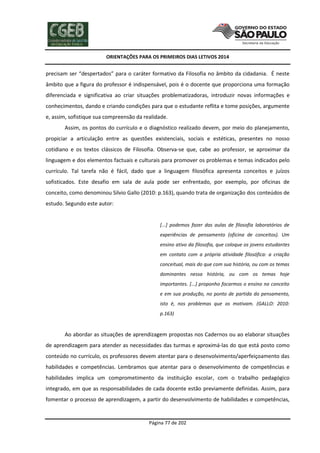 ORIENTAÇÕES PARA OS PRIMEIROS DIAS LETIVOS 2014

precisam ser “despertados” para o caráter formativo da Filosofia no âmbito da cidadania. É neste
âmbito que a figura do professor é indispensável, pois é o docente que proporciona uma formação
diferenciada e significativa ao criar situações problematizadoras, introduzir novas informações e
conhecimentos, dando e criando condições para que o estudante reflita e tome posições, argumente
e, assim, sofistique sua compreensão da realidade.
Assim, os pontos do currículo e o diagnóstico realizado devem, por meio do planejamento,
propiciar a articulação entre as questões existenciais, sociais e estéticas, presentes no nosso
cotidiano e os textos clássicos de Filosofia. Observa-se que, cabe ao professor, se aproximar da
linguagem e dos elementos factuais e culturais para promover os problemas e temas indicados pelo
currículo. Tal tarefa não é fácil, dado que a linguagem filosófica apresenta conceitos e juízos
sofisticados. Este desafio em sala de aula pode ser enfrentado, por exemplo, por oficinas de
conceito, como denominou Silvio Gallo (2010: p.163), quando trata de organização dos conteúdos de
estudo. Segundo este autor:

[...] podemos fazer das aulas de filosofia laboratórios de
experiências de pensamento (oficina de conceitos). Um
ensino ativo da filosofia, que coloque os jovens estudantes
em contato com a própria atividade filosófica: a criação
conceitual, mais do que com sua história, ou com os temas
dominantes nessa história, ou com os temas hoje
importantes. [...] proponho focarmos o ensino no conceito
e em sua produção, no ponto de partida do pensamento,
isto é, nos problemas que os motivam. (GALLO: 2010:
p.163)

Ao abordar as situações de aprendizagem propostas nos Cadernos ou ao elaborar situações
de aprendizagem para atender as necessidades das turmas e aproximá-las do que está posto como
conteúdo no currículo, os professores devem atentar para o desenvolvimento/aperfeiçoamento das
habilidades e competências. Lembramos que atentar para o desenvolvimento de competências e
habilidades implica um comprometimento da instituição escolar, com o trabalho pedagógico
integrado, em que as responsabilidades de cada docente estão previamente definidas. Assim, para
fomentar o processo de aprendizagem, a partir do desenvolvimento de habilidades e competências,

Página 77 de 202

 