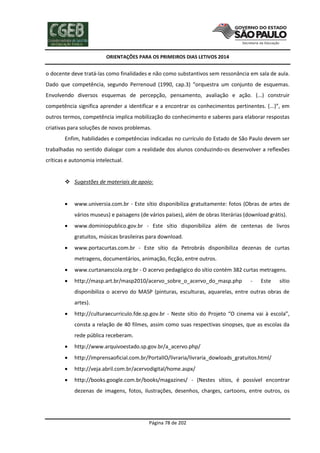 ORIENTAÇÕES PARA OS PRIMEIROS DIAS LETIVOS 2014

o docente deve tratá-las como finalidades e não como substantivos sem ressonância em sala de aula.
Dado que competência, segundo Perrenoud (1990, cap.3) “orquestra um conjunto de esquemas.
Envolvendo diversos esquemas de percepção, pensamento, avaliação e ação. (...) construir
competência significa aprender a identificar e a encontrar os conhecimentos pertinentes. (...)”, em
outros termos, competência implica mobilização do conhecimento e saberes para elaborar respostas
criativas para soluções de novos problemas.
Enfim, habilidades e competências indicadas no currículo do Estado de São Paulo devem ser
trabalhadas no sentido dialogar com a realidade dos alunos conduzindo-os desenvolver a reflexões
críticas e autonomia intelectual.

 Sugestões de materiais de apoio:


www.universia.com.br - Este sítio disponibiliza gratuitamente: fotos (Obras de artes de
vários museus) e paisagens (de vários países), além de obras literárias (download grátis).



www.dominiopublico.gov.br - Este sítio disponibiliza além de centenas de livros
gratuitos, músicas brasileiras para download.



www.portacurtas.com.br - Este sítio da Petrobrás disponibiliza dezenas de curtas
metragens, documentários, animação, ficção, entre outros.



www.curtanaescola.org.br - O acervo pedagógico do sítio contém 382 curtas metragens.



http://masp.art.br/masp2010/acervo_sobre_o_acervo_do_masp.php

-

Este

sítio

disponibiliza o acervo do MASP (pinturas, esculturas, aquarelas, entre outras obras de
artes).


http://culturaecurriculo.fde.sp.gov.br - Neste sítio do Projeto “O cinema vai à escola”,
consta a relação de 40 filmes, assim como suas respectivas sinopses, que as escolas da
rede pública receberam.



http://www.arquivoestado.sp.gov.br/a_acervo.php/



http://imprensaoficial.com.br/PortalIO/livraria/livraria_dowloads_gratuitos.html/



http://veja.abril.com.br/acervodigital/home.aspx/



http://books.google.com.br/books/magazines/ - (Nestes sítios, é possível encontrar
dezenas de imagens, fotos, ilustrações, desenhos, charges, cartoons, entre outros, os

Página 78 de 202

 