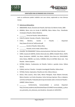 ORIENTAÇÕES PARA OS PRIMEIROS DIAS LETIVOS 2014

quais os professores podem trabalhar com seus alunos, explorando os mais diversos
temas).
 Referências Bibliográficas


ABBAGNANO, Nicola. Dicionário de Filosofia. São Paulo: Ed. Martins Fontes, 2009.



ARANHA, Maria Lúcia de Arruda & MARTINS, Maria Helena Pires. Filosofando:
introdução à filosofia. Editora Moderna.



_________. Temas de Filosofia. Editora Moderna.



CHALITA, Gabriel. Vivendo a Filosofia. Editora Atual.



CHAUI,

Marilena.

Convite

à

Filosofia

-

Disponível:

http://www.cfh.ufsc.br/~wfil/convite.pdf


_________. Convite à Filosofia. Editora Ática.



_________. Filosofia: ensino médio. Editora Ática.



COLEÇÃO “OS PENSADORES” (Vários volumes/autores). São Paulo: Nova Cultural.



CORDI, Cassiano & SANTOS, Antônio Raimundo dos, BÓRIO, Elizabeth Maria, VOLPE,
Neusa Vendramin, LAPORTE, Ana Maria, ARAÚJO, Silvia Maria de, SCHELESENER,
Anita Helena, RIBEIRO, Luis Carlos, FLORIANI, Dimas & JUSTINO, Maria José. Para
filosofar. Editora Scipione.



COTRIM, Gilberto. Fundamentos da Filosofia: história e grandes temas. Editora
Saraiva.



CUNHA, José Auri. Filosofia – Iniciação à Investigação Filosófica. Editora Atual.



FEITOSA, Charles. Explicando a Filosofia com Arte. Editora Ediouro.



GALLO, Silvio (coord.), Sílvio Gallo, Márcio Mariguela, Paulo Roberto Brancatti,
Márcio Danelon, Luís Carlos Gonçalves, Carlos Henrique Cypriano. Ética e cidadania:
caminhos da filosofia. Produzido pelo Grupo de Estudos sobre o Ensino de Filosofia –
UNIMEP. Editora Papirus.



_________.

Conhecimento,

transversalidade

e

currículo.

Disponível:

http://unicamp.academia.edu/SilvioGallo/Papers/513499/Transversalidade_e_educa
cao_pensando_uma_educacao_nao-disciplinar, Acessado em 14/01/2013.

Página 79 de 202

 