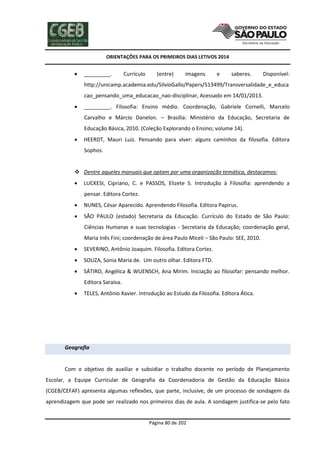ORIENTAÇÕES PARA OS PRIMEIROS DIAS LETIVOS 2014



_________.

Currículo

(entre)

imagens

e

saberes.

Disponível:

http://unicamp.academia.edu/SilvioGallo/Papers/513499/Transversalidade_e_educa
cao_pensando_uma_educacao_nao-disciplinar, Acessado em 14/01/2013.


_________. Filosofia: Ensino médio. Coordenação, Gabriele Cornelli, Marcelo
Carvalho e Márcio Danelon. – Brasília: Ministério da Educação, Secretaria de
Educação Básica, 2010. (Coleção Explorando o Ensino; volume 14).



HEERDT, Mauri Luiz. Pensando para viver: alguns caminhos da filosofia. Editora
Sophos.

 Dentre aqueles manuais que optam por uma organização temática, destacamos:


LUCKESI, Cipriano, C. e PASSOS, Elizete S. Introdução à Filosofia: aprendendo a
pensar. Editora Cortez.



NUNES, César Aparecido. Aprendendo Filosofia. Editora Papirus.



SÃO PAULO (estado) Secretaria da Educação. Currículo do Estado de São Paulo:
Ciências Humanas e suas tecnologias - Secretaria da Educação; coordenação geral,
Maria Inês Fini; coordenação de área Paulo Miceli – São Paulo: SEE, 2010.



SEVERINO, Antônio Joaquim. Filosofia. Editora Cortez.



SOUZA, Sonia Maria de. Um outro olhar. Editora FTD.



SÁTIRO, Angélica & WUENSCH, Ana Mirim. Iniciação ao filosofar: pensando melhor.
Editora Saraiva.



TELES, Antônio Xavier. Introdução ao Estudo da Filosofia. Editora Ática.

Geografia

Com o objetivo de auxiliar e subsidiar o trabalho docente no período de Planejamento
Escolar, a Equipe Curricular de Geografia da Coordenadoria de Gestão da Educação Básica
(CGEB/CEFAF) apresenta algumas reflexões, que parte, inclusive, de um processo de sondagem da
aprendizagem que pode ser realizado nos primeiros dias de aula. A sondagem justifica-se pelo fato

Página 80 de 202

 