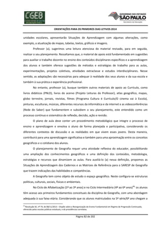 ORIENTAÇÕES PARA OS PRIMEIROS DIAS LETIVOS 2014

unidades escolares, apresentarão Situações de Aprendizagem com algumas alterações, como
exemplo, a atualização de mapas, tabelas, textos, gráficos e imagens.
Professor (a), sugerimos uma leitura atenciosa do material revisado, para em seguida,
realizar o seu planejamento. Ressaltamos que, o material de apoio está fundamentado em sugestões
para auxiliar o trabalho docente no ensino dos conteúdos disciplinares específicos e a aprendizagem
dos alunos e também oferece sugestões de métodos e estratégias de trabalho para as aulas,
experimentações, projetos coletivos, atividades extraclasse e estudos interdisciplinares. Nesse
sentido, as adaptações são necessárias para adequar à realidade dos seus alunos e da sua escola e
também à sua prática e experiência profissional.
No entanto, professor (a), busque também outros materiais de apoio ao Currículo, como
livros didáticos (PNLD), livros do acervo (Projeto Leituras do Professor), atlas geográfico, mapas,
globo terrestre, jornais, revistas, filmes (Programa Cultura é Currículo/O cinema vai à Escola),
pinturas, esculturas, músicas, diferentes recursos da informática e da internet e as videoconferências
(Rede do Saber) que fundamentem e subsidiem o seu planejamento, este entendido como um
processo contínuo e sistemático de reflexão, decisão, ação e revisão.
O plano de aula deve conter um procedimento metodológico que integre o processo de
ensino e aprendizagem e envolva o aluno de forma planejada e participativa, considerando os
diferentes contextos de discussão e as realidades em que vivem esses jovens. Desta maneira,
contribuirá para uma aprendizagem significativa e também para uma aproximação entre os conceitos
geográficos e o cotidiano dos alunos.
O planejamento de Geografia requer uma atividade reflexiva do educador, possibilitando
uma ampliação dos conhecimentos geográficos e uma definição dos conteúdos, metodologia,
estratégias e recursos que dinamizem as aulas. Para auxiliá-lo (a) nessa definição, propomos as
Situações de Aprendizagem dos Cadernos e as Matrizes de Referência para o SARESP de Geografia
que trazem indicações das habilidades e competências.
A Geografia tem como objeto de estudo o espaço geográfico. Neste configura-se estruturas
políticas, culturais, sociais, físicas e ambientais.
No Ciclo de Alfabetização (1º ao 3º anos) e no Ciclo Intermediário (4º ao 6º anos) 46, os alunos
têm acesso aos primeiros fundamentos conceituais da disciplina de Geografia, com uma abordagem
adequada à sua faixa etária. Considerando que os alunos matriculados na 5ª série/6º ano chegam a
46

Resolução SE, nº 74, de 08/11/2013 – Dispõe sobre a Reorganização do Ensino Fundamental em Regime de Progressão Continuada,
oferecido pelas escolas públicas estaduais, e dá providências correlatas.

Página 82 de 202

 