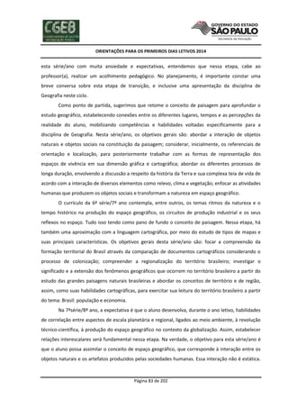 ORIENTAÇÕES PARA OS PRIMEIROS DIAS LETIVOS 2014

esta série/ano com muita ansiedade e expectativas, entendemos que nessa etapa, cabe ao
professor(a), realizar um acolhimento pedagógico. No planejamento, é importante constar uma
breve conversa sobre esta etapa de transição, e inclusive uma apresentação da disciplina de
Geografia neste ciclo.
Como ponto de partida, sugerimos que retome o conceito de paisagem para aprofundar o
estudo geográfico, estabelecendo conexões entre os diferentes lugares, tempos e as percepções da
realidade do aluno, mobilizando competências e habilidades voltadas especificamente para a
disciplina de Geografia. Nesta série/ano, os objetivos gerais são: abordar a interação de objetos
naturais e objetos sociais na constituição da paisagem; considerar, inicialmente, os referenciais de
orientação e localização, para posteriormente trabalhar com as formas de representação dos
espaços de vivência em sua dimensão gráfica e cartográfica; abordar os diferentes processos de
longa duração, envolvendo a discussão a respeito da história da Terra e sua complexa teia de vida de
acordo com a interação de diversos elementos como relevo, clima e vegetação; enfocar as atividades
humanas que produzem os objetos sociais e transformam a natureza em espaço geográfico.
O currículo da 6ª série/7º ano contempla, entre outros, os temas ritmos da natureza e o
tempo histórico na produção do espaço geográfico, os circuitos de produção industrial e os seus
reflexos no espaço. Tudo isso tendo como pano de fundo o conceito de paisagem. Nessa etapa, há
também uma aproximação com a linguagem cartográfica, por meio do estudo de tipos de mapas e
suas principais características. Os objetivos gerais desta série/ano são: focar a compreensão da
formação territorial do Brasil através da comparação de documentos cartográficos considerando o
processo de colonização; compreender a regionalização do território brasileiro; investigar o
significado e a extensão dos fenômenos geográficos que ocorrem no território brasileiro a partir do
estudo das grandes paisagens naturais brasileiras e abordar os conceitos de território e de região,
assim, como suas habilidades cartográficas, para exercitar sua leitura do território brasileiro a partir
do tema: Brasil: população e economia.
Na 7ªsérie/8º ano, a expectativa é que o aluno desenvolva, durante o ano letivo, habilidades
de correlação entre aspectos de escala planetária e regional, ligados ao meio ambiente, à revolução
técnico-científica, à produção do espaço geográfico no contexto da globalização. Assim, estabelecer
relações interescalares será fundamental nessa etapa. Na verdade, o objetivo para esta série/ano é
que o aluno possa assimilar o conceito de espaço geográfico, que corresponde à interação entre os
objetos naturais e os artefatos produzidos pelas sociedades humanas. Essa interação não é estática.

Página 83 de 202

 