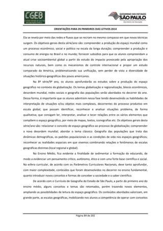 ORIENTAÇÕES PARA OS PRIMEIROS DIAS LETIVOS 2014

Ela se revela por meio das redes e fluxos que se recriam no mesmo compasso em que novas técnicas
surgem. Os objetivos gerais desta série/ano são: compreender a produção do espaço mundial como
um processo econômico, social e político na escala da longa duração; compreender a produção e
consumo de energia no Brasil e no mundo; fornecer subsídios para que os alunos compreendam a
atual crise socioambiental global a partir do estudo do impacto provocado pela apropriação dos
recursos naturais, bem como os mecanismos de controle internacional e propor um estudo
comparado da América, problematizando sua unificação, sem perder de vista a diversidade de
situações histórico-geográficas dos povos americanos.
Na 8ª série/9º ano, os alunos aprofundarão os estudos sobre a produção do espaço
geográfico no contexto da globalização. Os temas globalização e regionalização, blocos econômicos,
desordem mundial, redes sociais e geografia das populações serão abordados no decorrer do ano.
Dessa forma, é importante que os alunos adentrem nessa fase tendo desenvolvido as habilidades de
interpretação de situações e/ou objetos mais complexos, decorrentes do processo produtivo em
escala global; que possam identificar, reconhecer e analisar situações problema, de forma
qualitativa; que consigam ler, interpretar, analisar e tecer relações entre os vários elementos que
compõem o espaço geográfico, por meio de mapas, textos, iconografias etc. Os objetivos gerais desta
série/ano são: relacionar o conceito de espaço geográfico ao processo de globalização; compreender
a nova desordem mundial; abordar o tema clássico: Geografia das populações que trata das
dinâmicas demográficas, os padrões populacionais e as condições de vida nos espaços geográficos;
reconhecer as realidades espaciais em que vivemos combinando relações e fenômenos de escalas
geográficas distintas (local regional e global).
No Ensino Médio, fica evidente a finalidade de sedimentar a formação do educando, de
modo a evidenciar um pensamento crítico, autônomo, ético e com uma forte base científica e social.
Na esfera curricular, de acordo com os Parâmetros Curriculares Nacionais, deve tanto aprofundar,
com maior complexidade, conteúdos que foram desenvolvidos no decorrer no ensino fundamental,
quanto introduzir novos conceitos e formas de conceber a sociedade e o saber científico.
De acordo com o Currículo de Geografia do Estado de São Paulo, a partir do primeiro ano do
ensino médio, alguns conceitos e temas são retomados, porém trazendo novos elementos,
ampliando as possibilidades de leitura do espaço geográfico. Os conteúdos abordados valorizam, em
grande parte, as escalas geográficas, mobilizando nos alunos a competência de operar com conceitos

Página 84 de 202

 