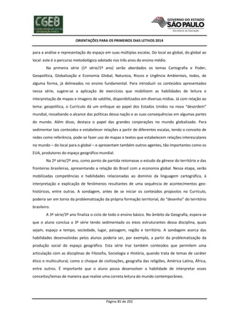 ORIENTAÇÕES PARA OS PRIMEIROS DIAS LETIVOS 2014

para a análise e representação do espaço em suas múltiplas escalas. Do local ao global, do global ao
local: este é o percurso metodológico adotado nos três anos do ensino médio.
Na primeira série (1ª série/1º ano) serão abordados os temas Cartografia e Poder,
Geopolítica, Globalização e Economia Global, Natureza, Riscos e Urgência Ambientais, todos, de
alguma forma, já delineados no ensino fundamental. Para introduzir os conteúdos apresentados
nessa série, sugere-se a aplicação de exercícios que mobilizem as habilidades de leitura e
interpretação de mapas e imagens de satélite, disponibilizados em diversas mídias. Já com relação ao
tema: geopolítica, o Currículo dá um enfoque ao papel dos Estados Unidos na nova “desordem”
mundial, ressaltando o alcance das políticas dessa nação e as suas consequências em algumas partes
do mundo. Além disso, destaca o papel das grandes corporações no mundo globalizado. Para
sedimentar tais conteúdos e estabelecer relações a partir de diferentes escalas, tendo o conceito de
redes como referência, pode-se fazer uso de mapas e textos que estabelecem relações interescalares
no mundo – do local para o global – e apresentam também outros agentes, tão importantes como os
EUA, produtores do espaço geográfico mundial.
Na 2ª série/2º ano, como ponto de partida retomasse o estudo da gênese do território e das
fronteiras brasileiras, apresentando a relação do Brasil com a economia global. Nessa etapa, serão
mobilizadas competências e habilidades relacionadas ao domínio da linguagem cartográfica, à
interpretação e explicação de fenômenos resultantes de uma sequência de acontecimentos geohistóricos, entre outras. A sondagem, antes de se iniciar os conteúdos propostos no Currículo,
poderia ser em torno da problematização da própria formação territorial, do “desenho” do território
brasileiro.
A 3ª série/3º ano finaliza o ciclo de todo o ensino básico. No âmbito da Geografia, espera-se
que o aluno conclua a 3ª série tendo sedimentado os eixos estruturantes dessa disciplina, quais
sejam, espaço e tempo, sociedade, lugar, paisagem, região e território. A sondagem acerca das
habilidades desenvolvidas pelos alunos poderia ser, por exemplo, a partir da problematização da
produção social do espaço geográfico. Esta série traz também conteúdos que permitem uma
articulação com as disciplinas de Filosofia, Sociologia e História, quando trata de temas de caráter
ético e multicultural, como o choque de civilizações, geografia das religiões, América Latina, África,
entre outros. É importante que o aluno possa desenvolver a habilidade de interpretar esses
conceitos/temas de maneira que realize uma correta leitura do mundo contemporâneo.

Página 85 de 202

 