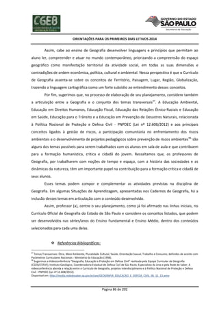 ORIENTAÇÕES PARA OS PRIMEIROS DIAS LETIVOS 2014

Assim, cabe ao ensino de Geografia desenvolver linguagens e princípios que permitam ao
aluno ler, compreender e atuar no mundo contemporâneo, priorizando a compreensão do espaço
geográfico como manifestação territorial da atividade social, em todas as suas dimensões e
contradições de ordem econômica, política, cultural e ambiental. Nessa perspectiva é que o Currículo
de Geografia assenta-se sobre os conceitos de Território, Paisagem, Lugar, Região, Globalização,
trazendo a linguagem cartográfica como um forte subsídio ao entendimento desses conceitos.
Por fim, sugerimos que, no processo de elaboração de seu planejamento, considere também
a articulação entre a Geografia e o conjunto dos temas transversais47. A Educação Ambiental,
Educação em Direitos Humanos, Educação Fiscal, Educação das Relações Étnico-Raciais e Educação
em Saúde, Educação para o Trânsito e a Educação em Prevenção de Desastres Naturais, relacionada
à Política Nacional de Proteção e Defesa Civil - PNPDEC (Lei nº 12.608/2012) e aos principais
conceitos ligados à gestão de riscos, a participação comunitária no enfrentamento dos riscos
ambientais e o desenvolvimento de projetos pedagógicos sobre prevenção de riscos ambientes48, são
alguns dos temas possíveis para serem trabalhados com os alunos em sala de aula e que contribuem
para a formação humanística, crítica e cidadã do jovem. Ressaltamos que, os professores de
Geografia, por trabalharem com noções de tempo e espaço, com a história das sociedades e as
dinâmicas da natureza, têm um importante papel na contribuição para a formação crítica e cidadã de
seus alunos.
Esses temas podem compor e complementar as atividades previstas na disciplina de
Geografia. Em algumas Situações de Aprendizagem, apresentadas nos Cadernos de Geografia, há a
inclusão desses temas em articulação com o conteúdo desenvolvido.
Assim, professor (a), centre o seu planejamento, como já foi afirmado nas linhas iniciais, no
Currículo Oficial de Geografia do Estado de São Paulo e considere os conceitos listados, que podem
ser desenvolvidos nas séries/anos do Ensino Fundamental e Ensino Médio, dentro dos conteúdos
selecionados para cada uma delas.

 Referências Bibliográficas:
47

Temas Transversais: Ética, Meio Ambiente, Pluralidade Cultural, Saúde, Orientação Sexual, Trabalho e Consumo, definidos de acordo com
Parâmetros Curriculares Nacionais - Ministério da Educação (1998).
48
Sugerimos a Videoconferência “Geografia, Educação e Proteção em Defesa Civil” realizada pela Equipe Curricular de Geografia
(CGEB/CEFAF), Instituto Geológico, Coordenadoria Estadual de Defesa Civil de São Paulo, Especialista da área e pela Rede do Saber. A
videoconferência aborda a relação entre o Currículo de Geografia, projetos interdisciplinares e à Política Nacional de Proteção e Defesa
Civil - PNPDEC (Lei nº 12.608/2012).
Disponível em: http://media.rededosaber.sp.gov.br/see/GEOGRAFIA_EDUCACAO_E_DEFESA_CIVIL_06_11_13.wmv

Página 86 de 202

 