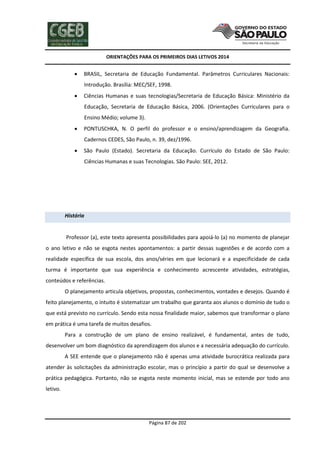 ORIENTAÇÕES PARA OS PRIMEIROS DIAS LETIVOS 2014



BRASIL, Secretaria de Educação Fundamental. Parâmetros Curriculares Nacionais:
Introdução. Brasília: MEC/SEF, 1998.



Ciências Humanas e suas tecnologias/Secretaria de Educação Básica: Ministério da
Educação, Secretaria de Educação Básica, 2006. (Orientações Curriculares para o
Ensino Médio; volume 3).



PONTUSCHKA, N. O perfil do professor e o ensino/aprendizagem da Geografia.
Cadernos CEDES, São Paulo, n. 39, dez/1996.



São Paulo (Estado). Secretaria da Educação. Currículo do Estado de São Paulo:
Ciências Humanas e suas Tecnologias. São Paulo: SEE, 2012.

História

Professor (a), este texto apresenta possibilidades para apoiá-lo (a) no momento de planejar
o ano letivo e não se esgota nestes apontamentos: a partir dessas sugestões e de acordo com a
realidade específica de sua escola, dos anos/séries em que lecionará e a especificidade de cada
turma é importante que sua experiência e conhecimento acrescente atividades, estratégias,
conteúdos e referências.
O planejamento articula objetivos, propostas, conhecimentos, vontades e desejos. Quando é
feito planejamento, o intuito é sistematizar um trabalho que garanta aos alunos o domínio de tudo o
que está previsto no currículo. Sendo esta nossa finalidade maior, sabemos que transformar o plano
em prática é uma tarefa de muitos desafios.
Para a construção de um plano de ensino realizável, é fundamental, antes de tudo,
desenvolver um bom diagnóstico da aprendizagem dos alunos e a necessária adequação do currículo.
A SEE entende que o planejamento não é apenas uma atividade burocrática realizada para
atender às solicitações da administração escolar, mas o princípio a partir do qual se desenvolve a
prática pedagógica. Portanto, não se esgota neste momento inicial, mas se estende por todo ano
letivo.

Página 87 de 202

 