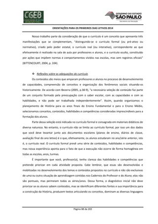 ORIENTAÇÕES PARA OS PRIMEIROS DIAS LETIVOS 2014

Nosso trabalho parte da consideração de que o currículo é um conceito que apresenta três
manifestações que se complementam, “distinguindo-se o currículo formal (ou pré-ativo ou
normativo), criado pelo poder estatal, o currículo real (ou interativo), correspondente ao que
efetivamente é realizado na sala de aula por professores e alunos, e o currículo oculto, constituído
por ações que impõem normas e comportamentos vividos nas escolas, mas sem registros oficiais”
(BITTENCOURT, 2004, p. 104).

 Reflexões sobre as adequações do currículo
Os conteúdos são meios que amparam professores e alunos no processo de desenvolvimento
de capacidades, compreensão de conceitos e organização dos fenômenos sociais situando-os
historicamente. De acordo com Bezerra (2005, p.38-9), “a necessária seleção de conteúdo faz parte
de um conjunto formado pela preocupação com o saber escolar, com as capacidades e com as
habilidades, e não pode ser trabalhada independentemente”. Assim, quando organizamos o
planejamento de História para os anos finais do Ensino Fundamental e para o Ensino Médio,
selecionamos conceitos, conteúdos, habilidades e competências consideradas imprescindíveis para a
formação dos alunos.
Parte dessa seleção está indicada no currículo formal e consagrada em materiais didáticos de
diversa natureza. No entanto, o currículo não se limita ao currículo formal, por isso um dos dados
que você deve levantar junto aos documentos escolares (planos de ensino, diários de classe,
avaliação final do ano letivo) é o que, efetivamente, os alunos estudaram no ano/série anterior, isto
é, o currículo real. O currículo formal prevê uma série de conteúdos, habilidades e competências,
mas nossa experiência aponta para o fato de que a execução não ocorre de forma homogênea em
todas as escolas, anos, turmas.
É importante que você, professor(a), tenha clareza das habilidades e competências que
pretende priorizar em cada atividade proposta. Cabe lembrar, que essas são desenvolvidas e
mobilizadas no desenvolvimento dos temas e conteúdos propostos no currículo e não são exclusivas
de uma ou outra situação de aprendizagem contidas nos Cadernos do Professor e do Aluno; elas não
são pontuais, mas permeiam todas as séries/anos. Dessa forma, o diagnóstico inicial não deve
priorizar se os alunos sabem conteúdos, mas se identificam diferentes fontes e sua importância para
a construção da História, produzem textos articulando os conceitos, dominam as diversas linguagens

Página 88 de 202

 