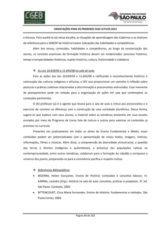 ORIENTAÇÕES PARA OS PRIMEIROS DIAS LETIVOS 2014

e leituras. Para auxiliá-lo (a) nessa escolha, as situações de aprendizagem dos Cadernos e as matrizes
de referência para o SARESP de História trazem indicações das habilidades e competências.
Além dos temas, conteúdos, habilidades e competências, ao longo da escolarização dos
alunos, os conceito essenciais da formação histórica devem ser evidenciados: processo histórico,
tempo e temporalidades históricas, sujeito histórico, cultura, historicidade e cidadania.

 As Leis 10.639/03 e 11.645/08 na sala de aula:
Para as ações das leis 10.639/03 e 11.645/08 e ratificando o reconhecimento histórico e
valorização das culturas indígenas e africana, a SEE visa proporcionar um caminho à reflexão sobre
posturas e práticas coletivas relacionadas à discriminação e preconceitos vivenciados. Esse momento
de planejamentos pode ser voltado para a organização de ações em sala que contemplem os
conteúdos pertinentes.
O (A) professor (a) é o agente que levará para a sala de aula a crítica aos preconceitos e o
exercício de convívio na diferença com a construção de uma sociedade pluriétnica. Dessa forma,
sugere-se que explore com seus alunos, o material sobre as temáticas existentes em suas escolas
enviados por meio do Programa de Livros Sala de Leitura e outros para valorizar os conteúdos já
previstos no currículo.
Presentes em praticamente em todas as séries do Ensino Fundamental e Médio, esses
conteúdos podem ser potencializados com a apresentação de novos textos, imagens, notícias,
informações, filmes e músicas. Além disso, a compreensão da diversidade etnicorracial, a questão
das terras e direitos (indígenas e quilombolas), a presença das populações nativas na
contemporaneidade, entre outras temáticas, colaboram para a formação do cidadão e enriquece o
universo dos jovens, preparando-os para a convivência pacífica e respeito mútuo.

 Referências Bibliográficas:


BEZERRA, Holien Gonçalves. Ensino de História: conteúdos e conceitos básicos. In:
KARNAL, Leandro (Org.). História na sala de aula: conceitos, práticas e propostas. 3ª. ed.
São Paulo: Contexto, 2005.



BITTENCOURT, Circe Maria Fernandes. Ensino de História: fundamentos e métodos. São
Paulo Cortez, 2004.

Página 89 de 202

 