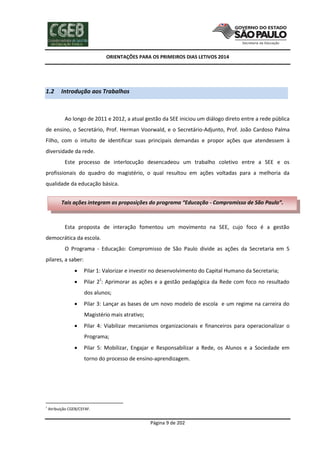 ORIENTAÇÕES PARA OS PRIMEIROS DIAS LETIVOS 2014

1.2

Introdução aos Trabalhos

Ao longo de 2011 e 2012, a atual gestão da SEE iniciou um diálogo direto entre a rede pública
de ensino, o Secretário, Prof. Herman Voorwald, e o Secretário-Adjunto, Prof. João Cardoso Palma
Filho, com o intuito de identificar suas principais demandas e propor ações que atendessem à
diversidade da rede.
Este processo de interlocução desencadeou um trabalho coletivo entre a SEE e os
profissionais do quadro do magistério, o qual resultou em ações voltadas para a melhoria da
qualidade da educação básica.
Tais ações integram as proposições do programa “Educação - Compromisso de São Paulo”.

Esta proposta de interação fomentou um movimento na SEE, cujo foco é a gestão
democrática da escola.
O Programa - Educação: Compromisso de São Paulo divide as ações da Secretaria em 5
pilares, a saber:


Pilar 1: Valorizar e investir no desenvolvimento do Capital Humano da Secretaria;



Pilar 21: Aprimorar as ações e a gestão pedagógica da Rede com foco no resultado
dos alunos;



Pilar 3: Lançar as bases de um novo modelo de escola e um regime na carreira do
Magistério mais atrativo;



Pilar 4: Viabilizar mecanismos organizacionais e financeiros para operacionalizar o
Programa;



Pilar 5: Mobilizar, Engajar e Responsabilizar a Rede, os Alunos e a Sociedade em
torno do processo de ensino-aprendizagem.

1

Atribuição CGEB/CEFAF.

Página 9 de 202

 