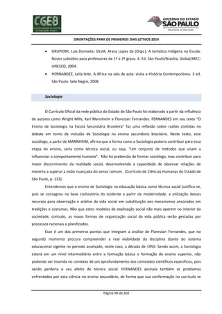 ORIENTAÇÕES PARA OS PRIMEIROS DIAS LETIVOS 2014



GRUPIONI, Luís Donisete; SILVA, Aracy Lopes da (Orgs.). A temática Indígena na Escola:
Novos subsídios para professores de 1º e 2º graus. 4. Ed. São Paulo/Brasília, Global/MEC:
UNESCO, 2004.



HERNANDEZ, Leila leite. A África na sala de aula: visita a História Contemporânea. 3 ed.
São Paulo: Selo Negro, 2008.

Sociologia

O Currículo Oficial da rede pública do Estado de São Paulo foi elaborado a partir da influência
de autores como Wright Mills, Karl Mannheim e Florestan Fernandes. FERNANDES em seu texto “O
Ensino de Sociologia na Escola Secundária Brasileira” faz uma reflexão sobre razões contidas no
debate em torno da inclusão da Sociologia no ensino secundário brasileiro. Neste texto, este
sociólogo, a partir de MANNHEIM, afirma que a forma como a Sociologia poderia contribuir para essa
etapa do ensino, seria como técnica social, ou seja, “Um conjunto de métodos que visam a
influenciar o comportamento humano”. Não há pretensão de formar sociólogo, mas contribuir para
maior discernimento da realidade social, desenvolvendo a capacidade de observar relações de
maneira a superar a visão nuançada do senso comum. (Currículo de Ciências Humanas do Estado de
São Paulo, p. 133).
Entendemos que o ensino de Sociologia na educação básica como técnica social justifica-se,
pois se consagrou na base civilizatória do ocidente a partir da modernidade, a utilização desses
recursos para observação e análise da vida social em substituição aos mecanismos ancorados em
tradições e costumes. Não que estes modelos de explicação social não mais operem no interior da
sociedade, contudo, as novas formas de organização social da vida pública serão gestadas por
processos racionais e planificados.
Esse é um dos primeiros pontos que integram a análise de Florestan Fernandes, que no
segundo momento procura compreender a real viabilidade da disciplina diante do sistema
educacional vigente no período analisado, neste caso, a década de 1950. Sendo assim, a Sociologia
estará em um nível intermediário entre a formação básica e formação do ensino superior, não
podendo ser inserida no contexto de um aprofundamento dos conteúdos científicos específicos, pois
senão perderia o seu efeito de técnica social. FERNANDES assinala também os problemas
enfrentados por esta ciência no ensino secundário, de forma que sua conformação no currículo se

Página 90 de 202

 