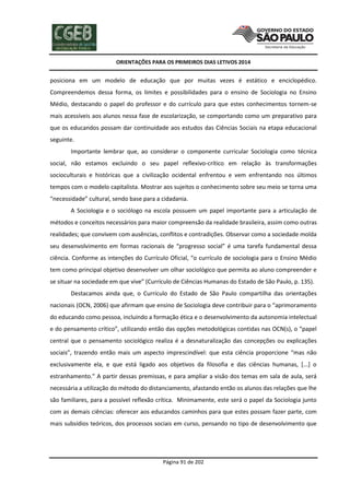ORIENTAÇÕES PARA OS PRIMEIROS DIAS LETIVOS 2014

posiciona em um modelo de educação que por muitas vezes é estático e enciclopédico.
Compreendemos dessa forma, os limites e possibilidades para o ensino de Sociologia no Ensino
Médio, destacando o papel do professor e do currículo para que estes conhecimentos tornem-se
mais acessíveis aos alunos nessa fase de escolarização, se comportando como um preparativo para
que os educandos possam dar continuidade aos estudos das Ciências Sociais na etapa educacional
seguinte.
Importante lembrar que, ao considerar o componente curricular Sociologia como técnica
social, não estamos excluindo o seu papel reflexivo-crítico em relação às transformações
socioculturais e históricas que a civilização ocidental enfrentou e vem enfrentando nos últimos
tempos com o modelo capitalista. Mostrar aos sujeitos o conhecimento sobre seu meio se torna uma
“necessidade” cultural, sendo base para a cidadania.
A Sociologia e o sociólogo na escola possuem um papel importante para a articulação de
métodos e conceitos necessários para maior compreensão da realidade brasileira, assim como outras
realidades; que convivem com ausências, conflitos e contradições. Observar como a sociedade molda
seu desenvolvimento em formas racionais de “progresso social” é uma tarefa fundamental dessa
ciência. Conforme as intenções do Currículo Oficial, “o currículo de sociologia para o Ensino Médio
tem como principal objetivo desenvolver um olhar sociológico que permita ao aluno compreender e
se situar na sociedade em que vive” (Currículo de Ciências Humanas do Estado de São Paulo, p. 135).
Destacamos ainda que, o Currículo do Estado de São Paulo compartilha das orientações
nacionais (OCN, 2006) que afirmam que ensino de Sociologia deve contribuir para o “aprimoramento
do educando como pessoa, incluindo a formação ética e o desenvolvimento da autonomia intelectual
e do pensamento crítico”, utilizando então das opções metodológicas contidas nas OCN(s), o “papel
central que o pensamento sociológico realiza é a desnaturalização das concepções ou explicações
sociais”, trazendo então mais um aspecto imprescindível: que esta ciência proporcione “mas não
exclusivamente ela, e que está ligado aos objetivos da filosofia e das ciências humanas, [...] o
estranhamento.” A partir dessas premissas, e para ampliar a visão dos temas em sala de aula, será
necessária a utilização do método do distanciamento, afastando então os alunos das relações que lhe
são familiares, para a possível reflexão crítica. Minimamente, este será o papel da Sociologia junto
com as demais ciências: oferecer aos educandos caminhos para que estes possam fazer parte, com
mais subsídios teóricos, dos processos sociais em curso, pensando no tipo de desenvolvimento que

Página 91 de 202

 