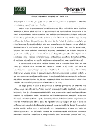 ORIENTAÇÕES PARA OS PRIMEIROS DIAS LETIVOS 2014

desejam para a sociedade e/ou grupo em que está inserido, passando a considerar os fatos não
somente como algo trivial, comum e familiar.
Assim, nestas orientações para o Planejamento de 2014, reafirmamos que a disciplina
Sociologia no Ensino Médio apoia-se no reconhecimento da necessidade de democratização do
acesso ao conhecimento científico, fazendo uma mediação indispensável para atingir o objetivo de
incrementar a participação consciente, racional e bem informada dos cidadãos nos assuntos
públicos. (Currículo de Ciências Humanas do Estado de São Paulo). O princípio metodológico do
estranhamento e desnaturalização tem a ver com o desvelamento de situações em que a falta de
pensamento crítico, os costumes ou as rotinas sociais as colocam como naturais. Neste campo,
podemos citar vários exemplos: a dominação masculina fundamentada em aspectos biológicos, a
questões diversidade; que por vezes contribuem para a desigualdade; as visões estereotipadas sobre
a cultura do outro; a violência (visível e invisível), e ainda utilizada como forma de resolver conflitos,
de modo que, internalizada nas relações sociais trazem situações limite para a convivência social.
A desnaturalização do olhar significa perceber que a realidade vivida pode ser uma
construção histórico-social, marcada por interesses privados e de classes. Um olhar de
estranhamento e desnaturalização sobre os conteúdos e fenômenos da vida social possibilita
desbravar um universo cercado de ideologias, que moldam comportamentos, constroem símbolos e,
por vezes, asseguram posições e privilégios para determinados indivíduos ou grupos. Há também de
perceber os “problemas sociais que afetam a vida em sociedade, mas com articulação rigorosa com
conceitos e teorias sociológicas”. (Currículo do Estado de São Paulo).
Ao traçar planos de aulas, é desejável que o professor proporcione um ambiente para
reflexão sobre expressões do tipo: “isso é natural”, pois estas afirmações ou atitudes podem estar
legitimando situações culturais desiguais assimiladas a partir das relações sociais: significa então, por
exemplo: um olhar crítico sobre o desemprego na sociedade capitalista, refletindo e superando
visões que somente culpabiliza o sujeito; atentando para as questões estruturais e conjunturais; um
olhar de desnaturalização sobre a perda da dignidade humana; situações em que os atores se
conformam com a condição de não cidadania, alegando causas e providências divinas. Desnaturalizar
o olhar significa refletir sobre a padronização dos comportamentos a partir dos meios de
comunicação de massa, da indústria da cultura e dos valores consumistas, constatando a alienação
presente na sociedade e os reflexos da não participação cidadã nos assuntos públicos. Para tanto,

Página 92 de 202

 