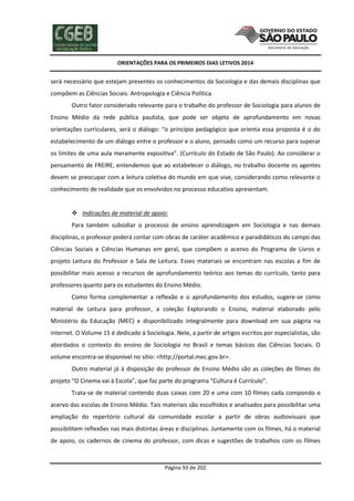 ORIENTAÇÕES PARA OS PRIMEIROS DIAS LETIVOS 2014

será necessário que estejam presentes os conhecimentos da Sociologia e das demais disciplinas que
compõem as Ciências Sociais: Antropologia e Ciência Política.
Outro fator considerado relevante para o trabalho do professor de Sociologia para alunos de
Ensino Médio da rede pública paulista, que pode ser objeto de aprofundamento em novas
orientações curriculares, será o diálogo: “o princípio pedagógico que orienta essa proposta é o do
estabelecimento de um diálogo entre o professor e o aluno, pensado como um recurso para superar
os limites de uma aula meramente expositiva”. (Currículo do Estado de São Paulo). Ao considerar o
pensamento de FREIRE, entendemos que ao estabelecer o diálogo, no trabalho docente os agentes
devem se preocupar com a leitura coletiva do mundo em que vive, considerando como relevante o
conhecimento de realidade que os envolvidos no processo educativo apresentam.

 Indicações de material de apoio:
Para também subsidiar o processo de ensino aprendizagem em Sociologia e nas demais
disciplinas, o professor poderá contar com obras de caráter acadêmico e paradidáticos do campo das
Ciências Sociais e Ciências Humanas em geral, que compõem o acervo do Programa de Livros e
projeto Leitura do Professor e Sala de Leitura. Esses materiais se encontram nas escolas a fim de
possibilitar mais acesso a recursos de aprofundamento teórico aos temas do currículo, tanto para
professores quanto para os estudantes do Ensino Médio.
Como forma complementar a reflexão e o aprofundamento dos estudos, sugere-se como
material de Leitura para professor, a coleção Explorando o Ensino, material elaborado pelo
Ministério da Educação (MEC) e disponibilizado integralmente para download em sua página na
internet. O Volume 15 é dedicado à Sociologia. Nele, a partir de artigos escritos por especialistas, são
abordados o contexto do ensino de Sociologia no Brasil e temas básicos das Ciências Sociais. O
volume encontra-se disponível no sítio: <http://portal.mec.gov.br>.
Outro material já à disposição do professor de Ensino Médio são as coleções de filmes do
projeto “O Cinema vai à Escola”, que faz parte do programa “Cultura é Currículo”.
Trata-se de material contendo duas caixas com 20 e uma com 10 filmes cada compondo o
acervo das escolas de Ensino Médio. Tais materiais são escolhidos e analisados para possibilitar uma
ampliação do repertório cultural da comunidade escolar a partir de obras audiovisuais que
possibilitem reflexões nas mais distintas áreas e disciplinas. Juntamente com os filmes, há o material
de apoio, os cadernos de cinema do professor, com dicas e sugestões de trabalhos com os filmes

Página 93 de 202

 