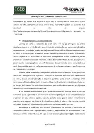 ORIENTAÇÕES PARA OS PRIMEIROS DIAS LETIVOS 2014

componentes do projeto. Este material de apoio para o trabalho com os filmes possui quatro
volumes no total, acompanha as caixas com os DVDs, mas também podem ser acessados para
download

no

sítio

do

http://culturaecurriculo.fde.sp.gov.br/Cinema/Cinema.aspx?menu=14&projeto=3,

projeto:
acessado

em

13/01/2014.

 Educação e pesquisa sociológica na escola:
Levando em conta a concepção de escola como um espaço privilegiado de análise
sociológica, sugere-se a reflexão sobre a pertinência de uma atuação que leve em consideração a
pesquisa desse e nesse lócus, uma vez que dada a complexidade das interações sociais que emergem
na escola, o professor possa se valer do aparato metodológico-científico fornecido pelas Ciências
Sociais e a partir de sua “curiosidade” de pesquisador possa promover análises e sistematizações dos
problemas e características sociais, culturais e políticas de seu ambiente de atuação. Essas pesquisas
podem auxiliar na composição de um perfil da escola e da sua interação com a comunidade e, a
partir disso, subsidiar ações de melhorias nos processos de ensino-aprendizagem e aperfeiçoamento
do Projeto Político Pedagógico.
Portanto, nesse momento do planejamento, havendo outros professores da disciplina ou os
demais das Ciências Humanas, sugerimos a realização de momentos de diálogo para sistematização
de ideias, levando em consideração as seguintes questões: Como pensar a articulação entre
conteúdos e habilidades do currículo? Em que medida pretende utilizar o livro didático e os Cadernos
do Aluno e do Professor? No contexto em que atuam, quais problemáticas poderiam ser objetos de
pesquisa com interesses à comunidade escolar?
A SEE entende ser fundamental que o professor elabore seu plano de ensino a partir do
currículo e que o faça diante do seu repertório acadêmico-pedagógico e das condições reais que
encontrará em seu cotidiano escolar. Esse planejamento inicial possui caráter eminentemente
sugestivo, uma vez que é o profissional da educação o mediador de saberes e das maneiras como irá
articulá-los com vistas à aprendizagem dos educandos, sujeitos centrais do processo.
Ressaltamos a importância em socializar coletivamente os impasses e resultados em
andamento ou obtidos com a experiência em sala de aula, na medida em que o conhecimento é uma
construção coletiva e não individual. Ou seja, ao fazer a socialização das percepções elaboradas no

Página 94 de 202

 
