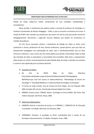ORIENTAÇÕES PARA OS PRIMEIROS DIAS LETIVOS 2014

âmbito do vivido, adquire-se melhor compreensão de suas condições, complexidade e
consequências.
Nesse sentido, o profissional que poderá auxiliar a jornada do professor de Sociologia é o
Professor Coordenador do Núcleo Pedagógico - PCNP, o qual se encontra na Diretoria de Ensino. A
função do PCNP é dar subsídios aos professores que atuam em sala de aula procurando orientá-los
pedagogicamente, oferecendo e sugerindo recursos didáticos que podem ser proveitosos no
trabalho do professor.
Por fim, faz-se necessário reforçar a importância do diálogo em todos os níveis: entre
professores e alunos, professores de área, demais professores, equipe gestora, para que haja um
planejamento pedagógico com participação de todos. Que a interdisciplinaridade seja um fator
intrínseco à docência, e que a busca de uma escola pública que atenda a diversidade esteja no bojo
das intenções de todos os educadores e comunidade nela envolvidos. Além disso, o planejamento
pode sempre ser revisto, numa perspectiva de ação-reflexão-ação, de modo a entender seu contexto
e construir mais significado para as práticas docentes.
 Sugestões de Vídeos:


No

sítio

da

SEESP,

Rede

do

Saber,

Videoteca

http://www.rededosaber.sp.gov.br/portais/Videoteca/tabid/179/language/ptBR/Default.aspx você tem acesso às videoconferências: “Metodologia de Ensino em
Sociologia” e “Sociedade Midiática e o Papel das Novas tecnologias na Educação”.


11 Curtas de Jorge Furtado. Casa de Cinema de Porto Alegre. Ano de Produção 19842004. Duração 185 minutos. Distribuição Artesanal Digital Cine Clube.



MORAES, Amaury Cesar; TOMAZI, Nelson. Sociologia no Ensino Médio. São Paulo. Atta
mídia e educação. São Paulo, Paulus, 2008.

 Referências Bibliográficas:


CANDIDO, Antonio. A estrutura da escola, in: In PEREIRA, L., FORACCHI, M. M. Educação
e sociedade. 11ª edição. São Paulo: Ed. Nacional, 1983.



FERNANDES, Florestan. A sociologia no Brasil: contribuição para o estudo de sua
formação e desenvolvimento. 2ª edição. Petrópolis: Vozes, 1980.

Página 95 de 202

 