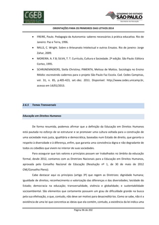ORIENTAÇÕES PARA OS PRIMEIROS DIAS LETIVOS 2014



FREIRE, Paulo. Pedagogia da Autonomia: saberes necessários à prática educativa. Rio de
Janeiro: Paz e Terra, 1996.



MILLS, C. Wright. Sobre o Artesanato Intelectual e outros Ensaios. Rio de janeiro: Jorge
Zahar, 2009.



MOREIRA. A. F.B; SILVA, T. T. Currículo, Cultura e Sociedade. 2ª edição. São Paulo: Editora
Cortez, 1995.



SCHRIJNEMAEKERS, Stella Christina; PIMENTA, Melissa de Mattos. Sociologia no Ensino
Médio: escrevendo cadernos para o projeto São Paulo Faz Escola. Cad. Cedes Campinas,
vol. 31, n. 85, p.405-423, set.-dez. 2011. Disponível: http://www.cedes.unicamp.br,
acesso em 14/01/2013.

2.6.5

Temas Transversais

Educação em Direitos Humanos

De forma resumida, podemos afirmar que a definição da Educação em Direitos Humanos
está pautada no esforço de se estruturar e se promover uma cultura voltada para a construção de
uma sociedade mais justa, igualitária e democrática, baseadas num Estado de direito, que garanta o
respeito à diversidade e à diferença, enfim, que garanta uma convivência digna e não degradante de
todos os cidadãos que vivem no interior de suas sociedades.
Para assegurar que tais valores e princípios possam ser trabalhados no âmbito da educação
formal, desde 2012, contamos com as Diretrizes Nacionais para a Educação em Direitos Humanos,
aprovada pelo Conselho Nacional de Educação (Resolução nº 1, de 30 de maio de 2012
CNE/Conselho Pleno).
Cabe destacar aqui os princípios (artigo 3º) que regem as Diretrizes: dignidade humana;
igualdade de direitos; reconhecimento e valorização das diferenças e das diversidades; laicidade do
Estado; democracia na educação; transversalidade, vivência e globalidade; e sustentabilidade
socioambiental. São elementos que certamente possuem um grau de dificuldade grande na busca
pela sua efetivação, o que, contudo, não deve ser motivo para desacreditá-los. Como se sabe, não é a
existência de uma lei que concretiza as ideias que ela contém, contudo, a existência da lei indica uma
Página 96 de 202

 