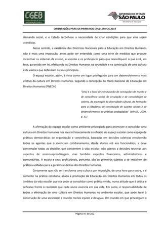 ORIENTAÇÕES PARA OS PRIMEIROS DIAS LETIVOS 2014

demanda social, e o Estado reconhece a necessidade de criar condições para que elas sejam
atendidas.
Nesse sentido, a existência das Diretrizes Nacionais para a Educação em Direitos Humanos
não é mais uma imposição, antes pode ser entendida como uma série de medidas que procure
incentivar os sistemas de ensino, as escolas e os professores para que reivindiquem o que está, em
tese, garantido em lei, efetivando os Direitos Humanos na sociedade e na construção de uma cultura
e de valores que defendam os seus princípios.
O espaço escolar, assim, é visto como um lugar privilegiado para um desenvolvimento mais
efetivo da cultura em Direitos Humanos. Segundo a concepção do Plano Nacional de Educação em
Direitos Humanos (PNEDH)
“[ela] é o local de estruturação de concepções de mundo e
de consciência social, de circulação e de consolidação de
valores, de promoção da diversidade cultural, da formação
para a cidadania, de constituição de sujeitos sociais e de
desenvolvimento de práticas pedagógicas” (BRASIL, 2009,
p. 31)

A afirmação do espaço escolar como ambiente privilegiado para promover e consolidar uma
cultura em Direitos Humanos nos leva intrinsecamente à reflexão do espaço escolar como espaço de
práticas democráticas de organização e convivência, baseadas em decisões coletivas envolvendo
todos os agentes que o vivenciam cotidianamente, desde alunos até aos funcionários, e deve
contemplar todas as decisões que concernem à vida escolar, não apenas a decisões relativas aos
aspectos de ensino-aprendizagem, mas também aspectos financeiros, administrativos e
comunitários. A escola e seus profissionais, portanto, são os primeiros sujeitos a se imbuírem de
práticas voltadas para a garantia e defesa dos Direitos Humanos.
Certamente que não se transforma uma cultura por imposição, de uma hora para outra, e é
somente na prática cotidiana, aliada à promoção da Educação em Direitos Humanos em todos os
âmbitos da vida escolar que ela pode se consolidar como prática vivida, numa atitude que é crítica e
reflexiva frente à realidade que cada aluno vivencia em sua vida. Em suma, é responsabilidade de
todos a efetivação de uma cultura em Direitos Humanos no ambiente escolar, que pode levar à
construção de uma sociedade e mundo menos injusto e desigual. Um mundo em que prevaleçam o

Página 97 de 202

 