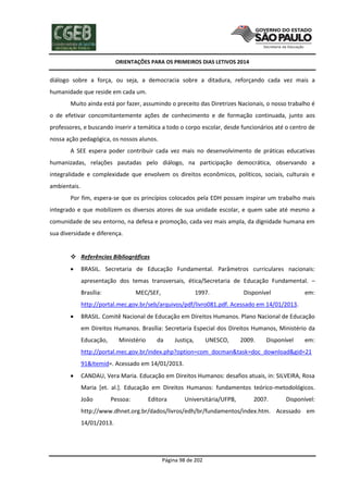 ORIENTAÇÕES PARA OS PRIMEIROS DIAS LETIVOS 2014

diálogo sobre a força, ou seja, a democracia sobre a ditadura, reforçando cada vez mais a
humanidade que reside em cada um.
Muito ainda está por fazer, assumindo o preceito das Diretrizes Nacionais, o nosso trabalho é
o de efetivar concomitantemente ações de conhecimento e de formação continuada, junto aos
professores, e buscando inserir a temática a todo o corpo escolar, desde funcionários até o centro de
nossa ação pedagógica, os nossos alunos.
A SEE espera poder contribuir cada vez mais no desenvolvimento de práticas educativas
humanizadas, relações pautadas pelo diálogo, na participação democrática, observando a
integralidade e complexidade que envolvem os direitos econômicos, políticos, sociais, culturais e
ambientais.
Por fim, espera-se que os princípios colocados pela EDH possam inspirar um trabalho mais
integrado e que mobilizem os diversos atores de sua unidade escolar, e quem sabe até mesmo a
comunidade de seu entorno, na defesa e promoção, cada vez mais ampla, da dignidade humana em
sua diversidade e diferença.
 Referências Bibliográficas


BRASIL. Secretaria de Educação Fundamental. Parâmetros curriculares nacionais:
apresentação dos temas transversais, ética/Secretaria de Educação Fundamental. –
Brasília:

MEC/SEF,

1997.

Disponível

em:

http://portal.mec.gov.br/seb/arquivos/pdf/livro081.pdf. Acessado em 14/01/2013.


BRASIL. Comitê Nacional de Educação em Direitos Humanos. Plano Nacional de Educação
em Direitos Humanos. Brasília: Secretaria Especial dos Direitos Humanos, Ministério da
Educação,

Ministério

da

Justiça,

UNESCO,

2009.

Disponível

em:

http://portal.mec.gov.br/index.php?option=com_docman&task=doc_download&gid=21
91&Itemid=. Acessado em 14/01/2013.


CANDAU, Vera Maria. Educação em Direitos Humanos: desafios atuais, in: SILVEIRA, Rosa
Maria [et. al.]. Educação em Direitos Humanos: fundamentos teórico-metodológicos.
João

Pessoa:

Editora

Universitária/UFPB,

2007.

Disponível:

http://www.dhnet.org.br/dados/livros/edh/br/fundamentos/index.htm. Acessado em
14/01/2013.

Página 98 de 202

 
