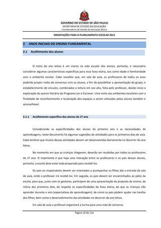 GOVERNO DO ESTADO DE SÃO PAULO
                                   SECRETARIA DE ESTADO DA EDUCAÇÃO
                                  Coordenadoria de Gestão da Educação Básica

                           ORIENTAÇÕES PARA O PLANEJAMENTO ESCOLAR 2013


2     ANOS INICIAIS DO ENSINO FUNDAMENTAL

2.1       Acolhimento dos alunos



           O início do ano letivo é um marco na vida escolar dos alunos, portanto, é necessário
considerar algumas características específicas para essa faixa etária, tais como idade e familiaridade
com o ambiente escolar. Cabe ressaltar que, em sala de aula, os professores de todos os anos
poderão propor rodas de conversas com os alunos, a fim de possibilitar a apresentação do grupo, o
estabelecimento de vínculos, combinados e leitura em voz alta, feita pelo professor, dando início à
exploração do acervo literário do Programa Ler e Escrever. Uma visita aos ambientes escolares com a
finalidade de reconhecimento e localização dos espaços a serem utilizados pelos alunos também é
aconselhável.



2.1.1      Acolhimento específico dos alunos do 1º ano



           Considerando as especificidades dos alunos do primeiro ano e as necessidades de
aprendizagens, neste documento há algumas sugestões de atividades para os primeiros dias de aula.
Cabe lembrar que muitas dessas atividades devem ser desenvolvidas diariamente no decorrer do ano
letivo.

           No momento em que as crianças chegarem, deverão ser recebidas por todos os professores
do 1º ano. O importante é que haja uma interação entre os professores e os pais desses alunos,
portanto, a escola deve estar toda preparada para recebê-los.

           Os pais ou responsáveis devem ser orientados a acompanhar os filhos até a entrada da sala
de aula, onde o professor irá recebê-los. Em seguida, os pais devem ser encaminhados ao pátio da
escola, para que, junto com os gestores, participem de uma apresentação da proposta de ensino, da
rotina dos primeiros dias, do respeito às especificidades da faixa etária, do que as crianças irão
aprender durante o ano (expectativas de aprendizagem), de como os pais podem ajudar nas tarefas
dos filhos, bem como o desenvolvimento das atividades no decorrer do ano letivo.

           Em sala de aula o professor organizará a turma para uma roda de conversa.

                                              Página 10 de 116
 