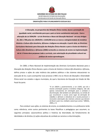 GOVERNO DO ESTADO DE SÃO PAULO
                                SECRETARIA DE ESTADO DA EDUCAÇÃO
                                Coordenadoria de Gestão da Educação Básica

                         ORIENTAÇÕES PARA O PLANEJAMENTO ESCOLAR 2013




               A Educação, na perspectiva das Relações Étnico-raciais, busca a promoção da
      igualdade racial, contribuindo para que o país se torne socialmente mais justo. Com a
    alteração da Lei 9394/96 – Lei de Diretrizes e Bases da Educação Nacional - em seus Artigos
   26, 26A e 79B pelas leis 10639/03 e 11645/08 torna-se marco a obrigatoriedade da temática
  História e Cultura Afro-brasileira, Africana e Indígena na educação. A partir dela, as Diretrizes
  Curriculares Nacionais para Educação das Relações Étnico-Raciais e para o Ensino de História e
  Cultura Afro-Brasileiras e Africanas (2006) nortearão os sistemas de ensino na implementação
    da lei. O tema deve perpassar todo o currículo, com valorização da pluralidade cultural nas
                                 práticas de ensino-aprendizagem.



        Em 2009, o Plano Nacional de Implementação das Diretrizes Curriculares Nacionais para a
Educação das Relações Étnico-Raciais e para o Ensino de História e Cultura Afro-Brasileira e Africana,
definiu prazos e ações de cada instância dos poderes públicos e dos sistemas educacionais na
execução de lei, e para acompanhar esse processo o MEC cria os Fóruns da Educação e Diversidade
Étnico-racial nos estados e alguns municípios, do qual a Secretaria da Educação do Estado de São
Paulo faz parte.

                                                 “A Lei 10639 e, posteriormente, a Lei 11645, que dá a
                                                 mesma orientação quanto à temática indígena, não são
                                                 apenas instrumentos de orientação para o combate à
                                                 discriminação. São também Leis afirmativas, no sentido de
                                                 que reconhecem a escola como lugar da formação de
                                                 cidadãos e afirmam a relevância de a escola promover a
                                                 necessária valorização das matrizes culturais que fizeram
                                                 do Brasil o país rico, múltiplo e plural que somos.” (BRASIL,
                                                 2009, p. 5)
        Para conduzir suas ações, os sistemas de ensino, os estabelecimentos e os professores terão
como referência, entre outros pertinentes às bases filosóficas e pedagógicas que assumem, os
seguintes princípios: (a)consciência política e histórica da diversidade; (b) fortalecimento de
identidades e de direitos; (c) ações educativas de combate ao racismo e a discriminações.




                                           Página 100 de 116
 