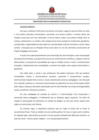 GOVERNO DO ESTADO DE SÃO PAULO
                                  SECRETARIA DE ESTADO DA EDUCAÇÃO
                                  Coordenadoria de Gestão da Educação Básica

                          ORIENTAÇÕES PARA O PLANEJAMENTO ESCOLAR 2013


        Sugestões Didáticas

        Para que o professor tenha êxito nas oficinas curriculares, sugere-se que ele tenha um olhar
e uma prática educativa humanizadora, assumindo uma postura política e sensível diante das
relações raciais para com seus educandos. O ato de educar implica uma estreita relação entre as
crianças, adolescentes e os adultos. Esta relação precisa estar pautada em tratamentos igualitários,
considerando a singularidade de cada sujeito em suas dimensões culturais, familiares e sociais. Nesse
sentido, a Educação para as Relações Étnico-raciais deve ser um dos elementos estruturantes do
Projeto Pedagógico das escolas.

        A escola tem papel preponderante para eliminação das discriminações e para emancipação
dos grupos discriminados, ao proporcionar acesso aos conhecimentos científicos, a registros culturais
diferenciados, à conquista de racionalidade que rege as relações sociais e raciais, a conhecimentos
avançados, indispensáveis para consolidação e concerto das nações como espaços democráticos e
igualitários.

        Para obter êxito, a escola e seus professores não podem improvisar. Têm que desfazer
mentalidades racistas e discriminadoras seculares, superando o etnocentrismo europeu,
reestruturando relações étnico-raciais e sociais, desalienando processos pedagógicos. Isto não pode
ficar reduzido a palavras e a raciocínios desvinculados da experiência de seres inferiorizados vividos
pelos negros, tampouco das baixas classificações que lhe são atribuídas nas escalas de desigualdades
sociais, econômicas, educativas e políticas.

        Há, pois, pedagogias de combate ao racismo e a discriminações. Para empreender a
construção dessas pedagogias, é fundamental que se desfaçam alguns equívocos. Um deles diz
respeito à preocupação de professores no sentido de designar ou não seus alunos negros como
negros ou como pretos, sem ofensas.

        Em primeiro lugar, é importante esclarecer que ser negro no Brasil não se limita às
características físicas. Trata-se, também, de uma escolha política. Por isso, o é quem assim se define.
Em segundo lugar, cabe lembrar que preto é um dos quesitos utilizados pelo IBGE para classificar, ao
lado dos outros – branco, pardo, indígena – a cor da população brasileira.




                                             Página 101 de 116
 