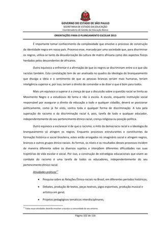 GOVERNO DO ESTADO DE SÃO PAULO
                                              SECRETARIA DE ESTADO DA EDUCAÇÃO
                                             Coordenadoria de Gestão da Educação Básica

                                    ORIENTAÇÕES PARA O PLANEJAMENTO ESCOLAR 2013


             É importante tomar conhecimento da complexidade que envolve o processo de construção
da identidade negra em nosso país. Processo esse, marcado por uma sociedade que, para discriminar
os negros, utiliza-se tanto da desvalorização da cultura de matriz africana como dos aspectos físicos
herdados pelos descendentes de africanos.

             Outro equívoco a enfrentar é a afirmação de que os negros se discriminam entre si e que são
racistas também. Esta constatação tem de ser analisada no quadro da ideologia do branqueamento
que divulga a ideia e o sentimento de que as pessoas brancas seriam mais humanas, teriam
inteligência superior e, por isso, teriam o direito de comandar e de dizer o que é bom para todos.

             Mais um equívoco a superar é a crença de que a discussão sobre a questão racial se limita ao
Movimento Negro e a estudiosos do tema e não à escola. A escola, enquanto instituição social
responsável por assegurar o direito da educação a todo e qualquer cidadão, deverá se posicionar
politicamente, como já foi visto, contra toda e qualquer forma de discriminação. A luta pela
superação do racismo e da discriminação racial é, pois, tarefa de todo e qualquer educador,
independentemente do seu pertencimento étnico-racial, crença religiosa ou posição política.

             Outro equívoco a esclarecer é de que o racismo, o mito da democracia racial e a ideologia do
branqueamento só atingem os negros. Enquanto processos estruturantes e constituintes da
formação histórica e social brasileira, estes estão arraigados no imaginário social e atingem negros,
brancos e outros grupos étnico-raciais. As formas, os níveis e os resultados desses processos incidem
de maneira diferente sobre os diversos sujeitos e interpõem diferentes dificuldades nas suas
trajetórias de vida escolar e social. Por isso, a construção de estratégias educacionais que visem ao
combate do racismo é uma tarefa de todos os educadores, independentemente do seu
pertencimento étnico-racial.

             Atividades práticas17

                      Pesquisa sobre as Relações Étnico-raciais no Brasil, em diferentes períodos históricos;

                      Debates, produção de textos, peças teatrais, jogos esportivos, produção musical e
                        artística em geral;

                      Projetos pedagógicos temáticos interdisciplinares;

17
     Todas essas atividades deverão envolver a escola e a comunidade do seu entorno.


                                                           Página 102 de 116
 