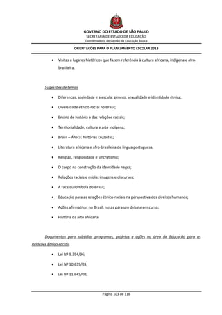 GOVERNO DO ESTADO DE SÃO PAULO
                                   SECRETARIA DE ESTADO DA EDUCAÇÃO
                                 Coordenadoria de Gestão da Educação Básica

                          ORIENTAÇÕES PARA O PLANEJAMENTO ESCOLAR 2013


               Visitas a lugares históricos que fazem referência à cultura africana, indígena e afro-
                brasileira.



        Sugestões de temas

               Diferenças, sociedade e a escola: gênero, sexualidade e identidade étnica;

               Diversidade étnico-racial no Brasil;

               Ensino de história e das relações raciais;

               Territorialidade, cultura e arte indígena;

               Brasil – África: histórias cruzadas;

               Literatura africana e afro-brasileira de língua portuguesa;

               Religião, religiosidade e sincretismo;

               O corpo na construção da identidade negra;

               Relações raciais e mídia: imagens e discursos;

               A face quilombola do Brasil;

               Educação para as relações étnico-raciais na perspectiva dos direitos humanos;

               Ações afirmativas no Brasil: notas para um debate em curso;

               História da arte africana.



        Documentos para subsidiar programas, projetos e ações na área da Educação para as
Relações Étnico-raciais

               Lei Nº 9.394/96;

               Lei Nº 10.639/03;

               Lei Nº 11.645/08;



                                             Página 103 de 116
 