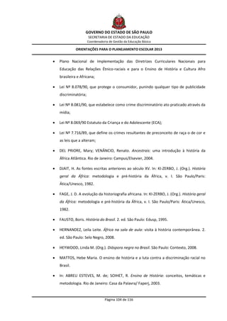GOVERNO DO ESTADO DE SÃO PAULO
                       SECRETARIA DE ESTADO DA EDUCAÇÃO
                       Coordenadoria de Gestão da Educação Básica

              ORIENTAÇÕES PARA O PLANEJAMENTO ESCOLAR 2013


   Plano Nacional de Implementação das Diretrizes Curriculares Nacionais para
    Educação das Relações Étnico-raciais e para o Ensino de História e Cultura Afro
    brasileira e Africana;

   Lei Nº 8.078/90, que protege o consumidor, punindo qualquer tipo de publicidade
    discriminatória;

   Lei Nº 8.081/90, que estabelece como crime discriminatório ato praticado através da
    mídia;

   Lei Nº 8.069/90 Estatuto da Criança e do Adolescente (ECA);

   Lei Nº 7.716/89, que define os crimes resultantes de preconceito de raça o de cor e
    as leis que a alteram;

   DEL PRIORE, Mary; VENÂNCIO, Renato. Ancestrais: uma introdução à história da
    África Atlântica. Rio de Janeiro: Campus/Elsevier, 2004.

   DJAIT, H. As fontes escritas anteriores ao século XV. In: KI-ZERBO, J. (Org.). História
    geral da África: metodologia e pré-história da África, v. I. São Paulo/Paris:
    Ática/Unesco, 1982.

   FAGE, J. D. A evolução da historiografia africana. In: KI-ZERBO, J. (Org.). História geral
    da África: metodologia e pré-história da África, v. I. São Paulo/Paris: Ática/Unesco,
    1982.

   FAUSTO, Boris. História do Brasil. 2. ed. São Paulo: Edusp, 1995.

   HERNANDEZ, Leila Leite. África na sala de aula: visita à história contemporânea. 2.
    ed. São Paulo: Selo Negro, 2008.

   HEYWOOD, Linda M. (Org.). Diáspora negra no Brasil. São Paulo: Contexto, 2008.

   MATTOS, Hebe Maria. O ensino de história e a luta contra a discriminação racial no
    Brasil.

   In: ABREU ESTEVES, M. de; SOIHET, R. Ensino de História: conceitos, temáticas e
    metodologia. Rio de Janeiro: Casa da Palavra/ Faperj, 2003.


                                  Página 104 de 116
 