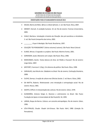 GOVERNO DO ESTADO DE SÃO PAULO
                     SECRETARIA DE ESTADO DA EDUCAÇÃO
                    Coordenadoria de Gestão da Educação Básica

             ORIENTAÇÕES PARA O PLANEJAMENTO ESCOLAR 2013


   SOUZA, Marina de Melo. África e o Brasil africano. 2. ed. São Paulo: Ática, 2007.

   ARENDT, Hannah. A condição humana. 10. ed. Rio de Janeiro: Forense Universitária,
    2005.

   CHAUÍ, Marilena. Introdução à história da Filosofia: dos pré-socráticos a Aristóteles.
    2. ed. São Paulo:Companhia das Letras, 2002.

   _________. O que é ideologia. São Paulo: Brasiliense, 1997.

   COLEÇÃO “OS PENSADORES” (Vários volumes/ autores). São Paulo: Nova Cultural.

   ELIADE, Mircea. O sagrado e o profano. São Paulo: Martins Fontes, 2001.

   GORENDER, Jacob. Marxismo sem utopia. São Paulo: Ática, 1998.

   MARCONDES, Danilo. Textos básicos de ética: de Platão a Foucault. Rio de Janeiro:
    Jorge Zahar, 2007.

   WEFFORT, Francisco C. (Org.). Os clássicos da política. São Paulo: Ática, 1998.

   CARVALHO, José Murilo de. Cidadania no Brasil. Rio de Janeiro: Civilização Brasileira,
    2008.

   CUCHE, Dennys. A noção de cultura nas Ciências Sociais. 2. ed. Bauru: Edusc, 2002.

   DA MATTA, Roberto. Relativizando: uma introdução à antropologia social. Rio de
    Janeiro: Rocco, 1981.

   GEERTZ, Clifford. A interpretação das culturas. Rio de Janeiro: Zahar, 1978.

   GUIMARÃES, Antonio Sérgio A. Racismo e antirracismo no Brasil. São Paulo:
    Fundação de Apoio à Universidade de São Paulo/Ed. 34, 1999.

   LARAIA, Roque de Barros. Cultura: um conceito antropológico. Rio de Janeiro: Zahar,
    1996.

   LÉVI-STRAUSS, Claude. Claude Lévi-Strauss. São Paulo: Abril, 1980. (Coleção Os
    Pensadores).




                               Página 105 de 116
 