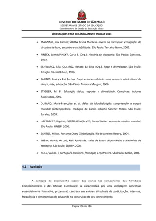 GOVERNO DO ESTADO DE SÃO PAULO
                                 SECRETARIA DE ESTADO DA EDUCAÇÃO
                                Coordenadoria de Gestão da Educação Básica

                        ORIENTAÇÕES PARA O PLANEJAMENTO ESCOLAR 2013


              MAGNANI, José Cantor; SOUZA, Bruna Mantese. Jovens na metrópole: etnografias de
               circuitos de lazer, encontro e sociabilidade. São Paulo: Terceiro Nome, 2007.

              PINSKY, Jaime; PINSKY, Carla B. (Org.). História da cidadania. São Paulo: Contexto,
               2003.

              SCHWARCZ, Lília; QUEIROZ, Renato da Silva (Org.). Raça e diversidade. São Paulo:
               Estação Ciência/Edusp, 1996.

              SANTOS, Inaicyra Falcão dos. Corpo e ancestralidade: uma proposta pluricultural de
               dança, arte, educação. São Paulo: Terceira Margem, 2006.

              STIGGER, M. P. Educação Física, esporte e diversidade. Campinas: Autores
               Associados, 2005.

              DURAND, Marie-Françoise et. al. Atlas da Mundialização: compreender o espaço
               mundial contemporâneo. Tradução de Carlos Roberto Sanchez Milani. São Paulo:
               Saraiva, 2009.

              HAESBAERT, Rogério; PORTO-GONÇALVES, Carlos Walter. A nova des-ordem mundial.
               São Paulo: UNESP, 2006.

              SANTOS, Milton. Por uma Outra Globalização. Rio de Janeiro: Record, 2004.

              THÉRY, Hervé; MELLO, Neli Aparecida. Atlas do Brasil: disparidades e dinâmicas do
               território. São Paulo: EDUSP, 2008.

              NOLL, Volker. O português brasileiro: formação e contrastes. São Paulo: Globo, 2008.



4.2   Avaliação



       A avaliação do desempenho escolar dos alunos nos componentes das Atividades
Complementares e das Oficinas Curriculares se caracterizará por uma abordagem conceitual
essencialmente formativa, processual, centrada em valores atitudinais de participação, interesse,
frequência e compromisso do educando na construção de seu conhecimento.


                                           Página 106 de 116
 