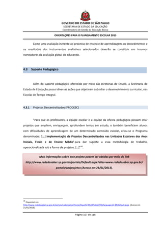 GOVERNO DO ESTADO DE SÃO PAULO
                                        SECRETARIA DE ESTADO DA EDUCAÇÃO
                                       Coordenadoria de Gestão da Educação Básica

                               ORIENTAÇÕES PARA O PLANEJAMENTO ESCOLAR 2013


          Como uma avaliação inerente ao processo de ensino e de aprendizagem, os procedimentos e
os resultados dos instrumentos avaliativos selecionados deverão se constituir em insumos
norteadores da avaliação global do educando.



4.3      Suporte Pedagógico



          Além do suporte pedagógico oferecido por meio das Diretorias de Ensino, a Secretaria de
Estado de Educação possui diversas ações que objetivam subsidiar o desenvolvimento curricular, nas
Escolas de Tempo Integral.



4.3.1     Projetos Descentralizados (PRODESC)



          “Para que os professores, a equipe escolar e a equipe da oficina pedagógica possam criar
projetos que ampliem, enriqueçam, aprofundem temas em estudo, e também beneficiem alunos
com dificuldades de aprendizagem de um determinado conteúdo escolar, criou-se o Programa
denominado: ‘[…] Implementação de Projetos Descentralizados nas Unidades Escolares dos Anos
Iniciais, Finais e de Ensino Médio’ para dar suporte a essa metodologia de trabalho,
operacionalizada sob a forma de projetos. […]”18.


                Mais informações sobre este projeto podem ser obtidas por meio do link
     http://www.rededosaber.sp.gov.br/portais/Default.aspx?alias=www.rededosaber.sp.gov.br/
                                portais/cadprojetos (Acesso em 21/01/2013).




18
   Disponível em:
http://www.rededosaber.sp.gov.br/portais/cadprojetos/Home/Oque%C3%A9/tabid/746/language/pt-BR/Default.aspx. (Acesso em
21/01/2013).


                                                    Página 107 de 116
 