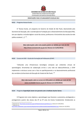 GOVERNO DO ESTADO DE SÃO PAULO
                                        SECRETARIA DE ESTADO DA EDUCAÇÃO
                                       Coordenadoria de Gestão da Educação Básica

                               ORIENTAÇÕES PARA O PLANEJAMENTO ESCOLAR 2013


4.3.2    Programa Acessa Escola



         O “Acessa Escola, um programa do Governo do Estado de São Paulo, desenvolvido pela
Secretaria da Educação, sob a coordenação da Fundação para o Desenvolvimento da Educação (FDE),
tem por objetivo a inclusão digital e social dos alunos, professores e funcionários das escolas da rede
pública estadual. […]” 19.



                      Mais informações sobre este projeto podem ser obtidas por meio do link
                       http://www.acessaescola.sp.gov.br/ (Acesso em 21/01/2013).




4.3.3    Cursos em EAD – Escola de Formação de Professores (EFAP)



         “Utilizando uma infraestrutura tecnológica composta por ambientes virtuais de
aprendizagem, ferramentas de colaboração on-line e uma rede de videoconferências, a EFAP
implementa e estrutura cursos com o foco no aperfeiçoamento e no desenvolvimento profissional
dos servidores da Secretaria da Educação do Estado de São Paulo.” 20



                  Mais informações sobre os cursos em EAD podem ser obtidas por meio do link
                         www.escoladeformacao.sp.gov.br (Acesso em 21/01/2013).




4.3.4    Programa SuperAção Jovem em parceria com o Instituto Ayrton Senna



         O Programa tem como objetivo a aprendizagem que favorece a autonomia, privilegiando o
protagonismo juvenil, dos alunos dos 6º ao 9º anos do Ensino Fundamental, fortalecendo as

19
  Disponível em: http://www.acessaescola.sp.gov.br/Public/Conteudo.aspx?idmenu=11. (Acesso em 21/01/2013).
20
  Disponível em:
http://www.rededosaber.sp.gov.br/portais/efap/QuemSomos/Miss%C3%A3o/tabid/4030/Default.aspx. (Acesso em: 8/1/2013)


                                                    Página 108 de 116
 