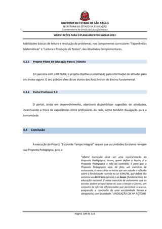 GOVERNO DO ESTADO DE SÃO PAULO
                                   SECRETARIA DE ESTADO DA EDUCAÇÃO
                                Coordenadoria de Gestão da Educação Básica

                          ORIENTAÇÕES PARA O PLANEJAMENTO ESCOLAR 2013


habilidades básicas de leitura e resolução de problemas, nos componentes curriculares “Experiências
Matemáticas” e “Leitura e Produção de Textos”, das Atividades Complementares.



4.3.5    Projeto Piloto de Educação Para o Trânsito



         Em parceria com o DETRAN, o projeto objetiva a orientação para a formação de atitudes para
o trânsito seguro. O seu público-alvo são os alunos dos Anos Iniciais do Ensino Fundamental.



4.3.6    Portal Professor 2.0



         O portal, ainda em desenvolvimento, objetivará disponibilizar sugestões de atividades,
incentivando a troca de experiências entre professores da rede, como também divulgação para a
comunidade.



4.4     Conclusão



         A execução do Projeto “Escola de Tempo Integral” requer que as Unidades Escolares revejam
sua Proposta Pedagógica, pois a:

                                                 “Matriz Curricular deve ser uma representação da
                                                 Proposta Pedagógica. Assim, quem define a Matriz é a
                                                 Proposta Pedagógica e não ao contrário. E para que a
                                                 Proposta Pedagógica seja, de fato, um exercício de
                                                 autonomia, é necessário se iniciar por um estudo e reflexão
                                                 sobre a flexibilidade contida na Lei 9394/96, que define tão
                                                 somente as diretrizes (gerais) e as bases (fundamentos) da
                                                 educação nacional. É nesse exercício de autonomia que as
                                                 escolas podem proporcionar às suas crianças e jovens, um
                                                 conjunto de ofertas diferenciadas que permitam o acesso,
                                                 progressão e conclusão de uma escolaridade básica e
                                                 obrigatória, com qualidade.” (INDICAÇÃO CEE Nº 77/2008)




                                           Página 109 de 116
 