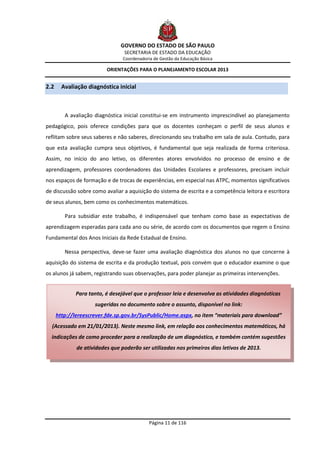 GOVERNO DO ESTADO DE SÃO PAULO
                                 SECRETARIA DE ESTADO DA EDUCAÇÃO
                                 Coordenadoria de Gestão da Educação Básica

                          ORIENTAÇÕES PARA O PLANEJAMENTO ESCOLAR 2013


2.2     Avaliação diagnóstica inicial



         A avaliação diagnóstica inicial constitui-se em instrumento imprescindível ao planejamento
pedagógico, pois oferece condições para que os docentes conheçam o perfil de seus alunos e
reflitam sobre seus saberes e não saberes, direcionando seu trabalho em sala de aula. Contudo, para
que esta avaliação cumpra seus objetivos, é fundamental que seja realizada de forma criteriosa.
Assim, no início do ano letivo, os diferentes atores envolvidos no processo de ensino e de
aprendizagem, professores coordenadores das Unidades Escolares e professores, precisam incluir
nos espaços de formação e de trocas de experiências, em especial nas ATPC, momentos significativos
de discussão sobre como avaliar a aquisição do sistema de escrita e a competência leitora e escritora
de seus alunos, bem como os conhecimentos matemáticos.

         Para subsidiar este trabalho, é indispensável que tenham como base as expectativas de
aprendizagem esperadas para cada ano ou série, de acordo com os documentos que regem o Ensino
Fundamental dos Anos Iniciais da Rede Estadual de Ensino.

         Nessa perspectiva, deve-se fazer uma avaliação diagnóstica dos alunos no que concerne à
aquisição do sistema de escrita e da produção textual, pois convém que o educador examine o que
os alunos já sabem, registrando suas observações, para poder planejar as primeiras intervenções.


             Para tanto, é desejável que o professor leia e desenvolva as atividades diagnósticas
                     sugeridas no documento sobre o assunto, disponível no link:
      http://lereescrever.fde.sp.gov.br/SysPublic/Home.aspx, no item “materiais para download”
  (Acessado em 21/01/2013). Neste mesmo link, em relação aos conhecimentos matemáticos, há
  indicações de como proceder para a realização de um diagnóstico, e também contém sugestões
              de atividades que poderão ser utilizadas nos primeiros dias letivos de 2013.




                                             Página 11 de 116
 