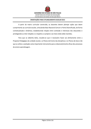 GOVERNO DO ESTADO DE SÃO PAULO
                                 SECRETARIA DE ESTADO DA EDUCAÇÃO
                                Coordenadoria de Gestão da Educação Básica

                          ORIENTAÇÕES PARA O PLANEJAMENTO ESCOLAR 2013


        A partir da matriz curricular construída, os docentes devem planejar ações que deem
cumprimento ao currículo escolar, articulando Base Nacional Comum e Parte Diversificada, de forma
contextualizada e dinâmica, estabelecendo relação entre conteúdo e interesses dos educandos e
privilegiando as inter-relações e o respeito a si próprio e ao meio onde estão inseridos.

        Para que se obtenha êxito, ressalta-se que é necessário haver (a) alinhamento entre a
Proposta Pedagógica da unidade escolar, os Planos de Ensino das disciplinas e os Planos de Aula e (b)
que se utilize a avaliação como importante instrumento para o desenvolvimento eficaz dos processos
de ensino-aprendizagem.




                                           Página 110 de 116
 
