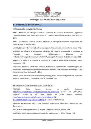 GOVERNO DO ESTADO DE SÃO PAULO
                                  SECRETARIA DE ESTADO DA EDUCAÇÃO
                                 Coordenadoria de Gestão da Educação Básica

                            ORIENTAÇÕES PARA O PLANEJAMENTO ESCOLAR 2013


5   REFERÊNCIAS BIBLIOGRÁFICAS

ANOS INICIAIS DO ENSINO FUNDAMENTAL

BRASIL. Ministério da Educação e Cultura. Secretaria de Educação Fundamental. Referencial
Curricular Nacional para a Educação Infantil. v.1, Brasília: Ministério de Educação e do Desporto,
1998.

BRASIL, Ministério da Educação e Cultura. Secretaria de Educação Fundamental. Professor da Pré-
Escola. Volume 01, Brasília, 1992.

LERNER, Délia. Ler e Escrever na Escola: o real, o possível e o necessário. Artmed. Porto Alegre. 2002.

Ministério da Educação e do Desporto, Secretaria de Educação Fundamental – Programa de
Formação            de           Professores           Alfabetizadores.                Disponível           em:
<http://portal.mec.gov.br/seb/arquivos/pdf/Profa/apres.pdf>. Acesso em 06 de dezembro de 2012.

PARRILLA, A., DANIELS, H. Creación y Desarrollo de Grupos de Apoyo Entre Professores. Bilbao:
Mensagero, 1998.

SÃO PAULO. Secretaria Estadual da Educação de São Paulo. Apontamentos sobre concepções que
embasam o projeto educação Matemática nos anos iniciais – EMAI. Assessoria e elaboração: Célia
Maria Carolino Pires, São Paulo, fev. 2012.

SIMON, Martin. Reconstructing mathematics pedagogy from a constructivist perspective. Journal for
Research in Mathematics Education, v. 26, n. 2, p.114-145, 1995.



ANOS FINAIS DO ENSINO FUNDAMENTAL E ENSINO MÉDIO

FORTUNA,            Tânia         Ramos,            Brincar            na            escola.         Disponível:
http://www.psicopedagogia.com.br/artigos/artigo.asp?entrID=270                (Acesso      em      21/01/2013).
JAPIASSU,       Ricardo     O.   Vaz.      Jogos     teatrais     na        escola      pública.    Disponível:
http://www.scielo.br/scielo.php?script=sci_arttext&pid=S0102-
25551998000200005&lng=en&nrm=iso&tlng=pt. (Acesso em 21/01/2013).

BARBOSA, Maria Carmen Silveira. Jogo, brinquedo, brincadeira e a educação. Cadernos de Jogos
Cooperativos.

JOLY, Martine. Introdução à análise da imagem. Campinas, São Paulo, Papirus, 1996.

MAFFESOLI, Michel. A contemplação do mundo. Porto Alegre: Artes e Ofícios Editora, 1977.



                                              Página 111 de 116
 