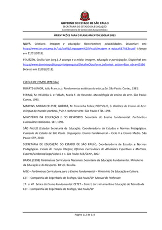 GOVERNO DO ESTADO DE SÃO PAULO
                                 SECRETARIA DE ESTADO DA EDUCAÇÃO
                                Coordenadoria de Gestão da Educação Básica

                          ORIENTAÇÕES PARA O PLANEJAMENTO ESCOLAR 2013


NOVA,    Cristiane.   Imagem     e   educação:      Rastreamento       possibilidades.   Disponível   em:
http://www.iar.unicamp.br/lab/luz/ld/Linguagem%20Visual/imagem_e_educa%E7%E3o.pdf (Acesso
em 21/01/2013).

FEILITZEN, Cecília Von (org.). A criança e a mídia: imagem, educação e participação. Disponível em:
http://www.dominiopublico.gov.br/pesquisa/DetalheObraForm.do?select_action=&co_obra=65566
(Acesso em 21/01/2013).



ESCOLA DE TEMPO INTEGRAL

DUARTE-JÚNIOR, João Francisco. Fundamentos estéticos da educação. São Paulo: Cortez, 1981.

FERRAZ, M. HELOISA C. e FUSARI, Maria F. de Resende. Metodologia do ensino da arte. São Paulo:
Cortez, 1993.

MARTINS, MIRIAN CELESTE; GUERRA, M. Terezinha Telles; PICOSQUE, G. Didática do Ensino de Arte:
a língua do mundo: poetizar, fruir e conhecer arte. São Paulo: FTD, 1998.

MINISTÉRIO DA EDUCAÇÃO E DO DESPORTO. Secretaria do Ensino Fundamental: Parâmetros
Curriculares Nacionais. SEF, 1996.

SÃO PAULO (Estado) Secretaria da Educação. Coordenadoria de Estudos e Normas Pedagógicas.
Currículo do Estado de São Paulo. Linguagens. Ensino Fundamental – Ciclo II e Ensino Médio. São
Paulo: CTP, 2010.

SECRETARIA DE EDUCAÇÃO DO ESTADO DE SÃO PAULO, Coordenadoria de Estudos e Normas
Pedagógicas. Escola de Tempo Integral, Oficinas Curriculares de Atividades Esportivas e Motoras,
Esporte/Ginástica/Jogo/Ciclos I e II. São Paulo: SEE/CENP, 2007.

BRASIL (1998) Parâmetros Curriculares Nacionais. Secretaria de Educação Fundamental. Ministério
da Educação e do Desporto. 10 vol. Brasília.

MEC – Parâmetros Curriculares para o Ensino Fundamental – Ministério Da Educação e Cultura.

CET – Companhia de Engenharia de Tráfego, São Paulo/SP. Manual do Professor:

1ª. a 4ª. Séries do Ensino Fundamental. CETET – Centro de treinamento e Educação de Trânsito da
CET – Companhia de Engenharia de Tráfego, São Paulo/SP




                                           Página 112 de 116
 