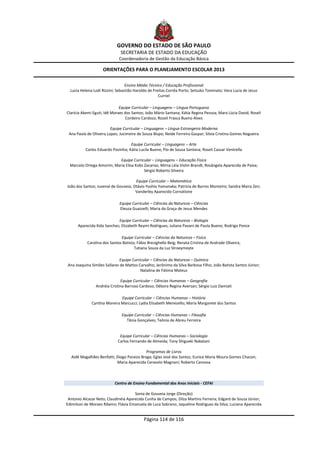 GOVERNO DO ESTADO DE SÃO PAULO
                              SECRETARIA DE ESTADO DA EDUCAÇÃO
                             Coordenadoria de Gestão da Educação Básica

                    ORIENTAÇÕES PARA O PLANEJAMENTO ESCOLAR 2013

                                  Ensino Médio Técnico / Educação Profissional
  Lucia Helena Lodi Rizzini; Sebastião Haroldo de Freitas Corrêa Porto; Setsuko Tominato; Vera Lucia de Jesus
                                                     Curriel

                              Equipe Curricular – Linguagens – Língua Portuguesa
Clarícia Akemi Eguti; Idê Moraes dos Santos; João Mário Santana; Kátia Regina Pessoa; Mara Lúcia David; Roseli
                                 Cordeiro Cardoso; Rozeli Frasca Bueno Alves

                         Equipe Curricular – Linguagens – Língua Estrangeira Moderna
 Ana Paula de Oliveira Lopes; Jucimeire de Souza Bispo; Neide Ferreira Gaspar; Silvia Cristina Gomes Nogueira

                                   Equipe Curricular – Linguagens – Arte
          Carlos Eduardo Povinha; Kátia Lucila Bueno; Pio de Sousa Santana; Roseli Cassar Ventrella

                            Equipe Curricular – Linguagens – Educação Física
  Marcelo Ortega Amorim; Maria Elisa Kobs Zacarias; Mirna Léia Violin Brandt; Rosângela Aparecida de Paiva;
                                          Sérgio Roberto Silveira

                                      Equipe Curricular – Matemática
João dos Santos; Juvenal de Gouveia; Otávio Yoshio Yamanaka; Patrícia de Barros Monteiro; Sandra Maira Zen;
                                      Vanderley Aparecido Cornatione

                              Equipe Curricular – Ciências da Natureza – Ciências
                              Eleuza Guazzelli; Maria da Graça de Jesus Mendes

                            Equipe Curricular – Ciências da Natureza – Biologia
      Aparecida Kida Sanches; Elizabeth Reymi Rodrigues; Juliana Pavani de Paula Bueno; Rodrigo Ponce

                              Equipe Curricular – Ciências da Natureza – Física
           Carolina dos Santos Batista; Fábio Bresighello Beig; Renata Cristina de Andrade Oliveira;
                                      Tatiana Souza da Luz Stroeymeyte

                            Equipe Curricular – Ciências da Natureza – Química
Ana Joaquina Simões Sallares de Mattos Carvalho; Jerônimo da Silva Barbosa Filho; João Batista Santos Júnior;
                                        Natalina de Fátima Mateus

                              Equipe Curricular – Ciências Humanas – Geografia
                Andréia Cristina Barroso Cardoso; Débora Regina Aversan; Sérgio Luiz Damiati

                              Equipe Curricular – Ciências Humanas – História
              Cynthia Moreira Marcucci; Lydia Elisabeth Menezello; Maria Margarete dos Santos

                               Equipe Curricular – Ciências Humanas – Filosofia
                                 Tânia Gonçalves; Teônia de Abreu Ferreira


                              Equipe Curricular – Ciências Humanas – Sociologia
                             Carlos Fernando de Almeida; Tony Shigueki Nakatani

                                            Programas de Livros
  Aidê Magalhães Benfatti; Diogo Paraizo Braga; Eglas José dos Santos; Eunice Maria Moura Gomes Chacon;
                           Maria Aparecida Ceravolo Magnani; Roberto Canossa



                           Centro de Ensino Fundamental dos Anos Iniciais - CEFAI

                                      Sonia de Gouveia Jorge (Direção)
 Antonio Alcazar Neto; Claudinéia Aparecida Cunha de Campos; Dilza Martins Ferreira; Edgard de Souza Júnior;
Edimilson de Moraes Ribeiro; Flávia Emanuela de Luca Sobrano; Jaqueline Rodrigues da Silva; Luciana Aparecida


                                            Página 114 de 116
 