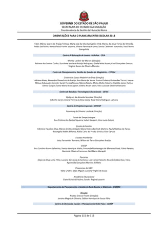 GOVERNO DO ESTADO DE SÃO PAULO
                               SECRETARIA DE ESTADO DA EDUCAÇÃO
                              Coordenadoria de Gestão da Educação Básica

                     ORIENTAÇÕES PARA O PLANEJAMENTO ESCOLAR 2013

Fakri; Márcia Soares de Araújo Feitosa; Maria José da Silva Gonçalves Irmã; Marisa de Jesus Ferraz de Almeida;
Nádia Said Avila; Renata Rossi Fiorim Siqueira; Silvana Ferreira de Lima; Soraia Calderoni Statonato; Vastí Maria
                                                    Evangelista

                                Centro de Educação de Jovens e Adultos - CEJA

                                    Mertila Larcher de Moraes (Direção)
 Adriana dos Santos Cunha; Durcilene Maria de Araújo Rodrigues; Gisele Maia Russel; Kauê Gonçalves Grecco;
                                     Virgínia Nunes de Oliveira Mendes

                    Centro de Planejamento e Gestão do Quadro do Magistério - CEPQM

                                Cristina de Cassia Mabelini da Silva (Direção)
Adriana Alves; Alexandre Gianechini de Araújo; Ana Maria de Souza; Eunice Pinheiro Guimarães Turrini; Isaque
 Mitsuo Kobayashi; Jennifer Sarah Peroba Moura; Márcia Natália Motta Mello; Roberto Hipólito Júnior; Selma
        Denise Gaspar; Sonia Maria Brancaglion; Valéria Arcari Muhi; Vera Lucia de Oliveira Ponciano

                            Centro de Estudos e Tecnologias Educacionais - CETEC

                                    Wolgram de Almeida Marialva (Direção)
                 Gilberto Caron; Liliane Pereira da Silva Costa; Rosa Maria Rodrigues Lamana

                                     Centro de Projetos Especiais - CPRESP

                                    Rosemary de Oliveira Louback (Direção)

                                           Escola de Tempo Integral
                      Ana Cristina dos Santos Siqueira; Isabel Gasparri; Vera Lucia Goloni

                                                Escola da Família
   Edimicio Flaudisio Silva; Márcia Cristina Volpati; Maria Helena Berlinck Martins; Paulo Mathias de Tarso;
                     Rosangela Robles Affonso; Rúbia Carla do Prado; Vinicius Silva Caruso

                                             Escolas Prioritárias
                          Joicy Fernandes Romano; Wilson de Tarso Gonçalves Araújo

                                                  EVESP
Ana Carolina Nunes Lafemina; Denise Henrique Mafra; Fernanda Montenegro de Menezes Rizek; Flávio Pereira;
                              Marta de Oliveira Contreras; Neli Maria Mengalli

                                                   Parcerias
   Alípio da Silva Leme Filho; Luciene de Cássia de Santana; Luiz Carlos Paloschi; Ricardo Addeo Dias; Tânia
                                     Aparecida Gonçalves Martins de Melo

                                               Programas do MEC
                              Kátia Cristina Deps Miguel; Luciana Virgilio de Souza

                                              Residência Educacional
                                 Elaine Cristina Paulino; Sandra Regina Lazzarin


               Departamento de Planejamento e Gestão da Rede Escolar e Matricula - DGREM

                                                   Direção
                                      Andrea Grecco Finotti (Direção)
                          Janaina Magro de Oliveira; Odilon Henrique de Souza Filho

                       Centro de Demanda Escolar e Planejamento Rede Física - CEDEP




                                            Página 115 de 116
 