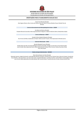 GOVERNO DO ESTADO DE SÃO PAULO
                                             SECRETARIA DE ESTADO DA EDUCAÇÃO
                                            Coordenadoria de Gestão da Educação Básica

                                  ORIENTAÇÕES PARA O PLANEJAMENTO ESCOLAR 2013

                                                         Cassia Vassi Beluche (Direção)
                Alice Regina Oliveira; Aline Cristina dos Santos; Joana de Fátima Francisco Mendes Passos; Ricleide Pires de
                                                                    Almeida

                                    Centro de Gerenciamento da Municipalização do Ensino - CEGEM

                                                   Ana Maria de Oliveira (Direção)
             Elisabete Miranda Guimarães; Maria Aparecida Ramiro Nogueira; Valdemir Monteiro Bento; Weida Maria Stabile

                                                       Centro de Matrícula - CEMAT

                                               Daniele Cristina Sabadini Mesquita (Direção)
                Ana Ferreira de Melo; Cláudia Berry El Kadre; Helena Cecchini Tavares; Tânia Aparecida de Almeida Guerra

                                                      Centro de Vida Escolar - CVESC

                                                   Nereide Manginelli Lamas (Direção)
              Amália Salazar dos Reis; Ana Paula Rodrigues de Souza Fernandes; Douglas Luiz da Costa; Eunice Pierotti; Ignêz
              Janeti Cereda; Maria Aparecida Dulcini; Maria Helena Brochini Galvani; Nice Carranca Tudrey; Nina Rosa Conde
                                                            Elias; Reny Kuprik


                                                Núcleo de Apoio Administrativo - NACGEB

                                                   Maria Renata Bezerra da Silva (Direção)
Alexandre Liporoni; Angela Vicchiarelli; Cecilia Benedita Meratti de Oliveira; Daniela de Jesus Falcione Goes; Edson de Campos; Graciella de
 Souza Martins; Idercy das Neves; Ivan José Carlos Júnior; Jaqueline Moratore; Luiz Moura da Silva; Cristina Ribeiro Canto Scaglioni; Maria
       Luiza Ferreira; Marly Aparecida de Carvalho Batista; Nair Carolina Estevo; Terezinha de Jesus Primola; Vanessa de Brito Silva




                                                          Página 116 de 116
 