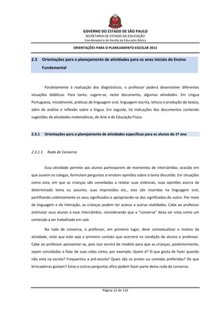 GOVERNO DO ESTADO DE SÃO PAULO
                                 SECRETARIA DE ESTADO DA EDUCAÇÃO
                                Coordenadoria de Gestão da Educação Básica

                          ORIENTAÇÕES PARA O PLANEJAMENTO ESCOLAR 2013


2.3     Orientações para o planejamento de atividades para os anos iniciais do Ensino
        Fundamental



          Paralelamente à realização dos diagnósticos, o professor poderá desenvolver diferentes
situações didáticas. Para tanto, sugere-se, neste documento, algumas atividades. Em Língua
Portuguesa, inicialmente, práticas de linguagem oral, linguagem escrita, leitura e produção de textos,
além de análise e reflexão sobre a língua. Em seguida, há indicações dos documentos contendo
sugestões de atividades matemáticas, de Arte e de Educação Física.



2.3.1     Orientações para o planejamento de atividades específicas para os alunos do 1º ano



2.3.1.1    Roda de Conversa


          Essa atividade permite aos alunos participarem de momentos de intercâmbio, ocasião em
que ouvem os colegas, formulam perguntas e emitem opiniões sobre o tema discutido. Em situações
como esta, em que as crianças são convidadas a relatar suas vivências, suas opiniões acerca de
determinado tema ou assunto, suas impressões etc., elas são inseridas na linguagem oral,
partilhando coletivamente os seus significados e apropriando-se dos significados do outro. Por meio
da linguagem e da interação, as crianças podem ter acesso a outras realidades. Cabe ao professor
estimular seus alunos a esse intercâmbio, considerando que a “conversa” deva ser vista como um
conteúdo a ser trabalhado em sala.

          Na roda de conversa, o professor, em primeiro lugar, deve contextualizar o motivo da
atividade, visto que este seja o primeiro contato que ocorrerá na condição de alunos e professor.
Cabe ao professor apresentar-se, pois isso servirá de modelo para que as crianças, posteriormente,
sejam convidadas a falar de suas vidas como, por exemplo: Quem é? O que gosta de fazer quando
não está na escola? Frequentou a pré-escola? Quais são os pratos ou comidas preferidas? De que
brincadeiras gostam? Estas e outras perguntas afins podem fazer parte desta roda de conversa.




                                            Página 12 de 116
 