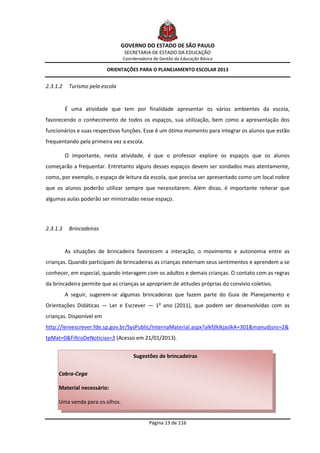 GOVERNO DO ESTADO DE SÃO PAULO
                                  SECRETARIA DE ESTADO DA EDUCAÇÃO
                                 Coordenadoria de Gestão da Educação Básica

                          ORIENTAÇÕES PARA O PLANEJAMENTO ESCOLAR 2013


2.3.1.2    Turismo pela escola


          É uma atividade que tem por finalidade apresentar os vários ambientes da escola,
favorecendo o conhecimento de todos os espaços, sua utilização, bem como a apresentação dos
funcionários e suas respectivas funções. Esse é um ótimo momento para integrar os alunos que estão
frequentando pela primeira vez a escola.

          O importante, nesta atividade, é que o professor explore os espaços que os alunos
começarão a frequentar. Entretanto alguns desses espaços devem ser sondados mais atentamente,
como, por exemplo, o espaço de leitura da escola, que precisa ser apresentado como um local nobre
que os alunos poderão utilizar sempre que necessitarem. Além disso, é importante reiterar que
algumas aulas poderão ser ministradas nesse espaço.




2.3.1.3    Brincadeiras


          As situações de brincadeira favorecem a interação, o movimento e autonomia entre as
crianças. Quando participam de brincadeiras as crianças externam seus sentimentos e aprendem a se
conhecer, em especial, quando interagem com os adultos e demais crianças. O contato com as regras
da brincadeira permite que as crianças se apropriem de atitudes próprias do convívio coletivo.
          A seguir, sugerem-se algumas brincadeiras que fazem parte do Guia de Planejamento e
Orientações Didáticas — Ler e Escrever — 1o ano (2011), que podem ser desenvolvidas com as
crianças. Disponível em
http://lereescrever.fde.sp.gov.br/SysPublic/InternaMaterial.aspx?alkfjlklkjaslkA=301&manudjsns=2&
tpMat=0&FiltroDeNoticias=3 (Acesso em 21/01/2013).


                                     Sugestões de brincadeiras

     Cabra-Cega

     Material necessário:

     Uma venda para os olhos.


                                             Página 13 de 116
 